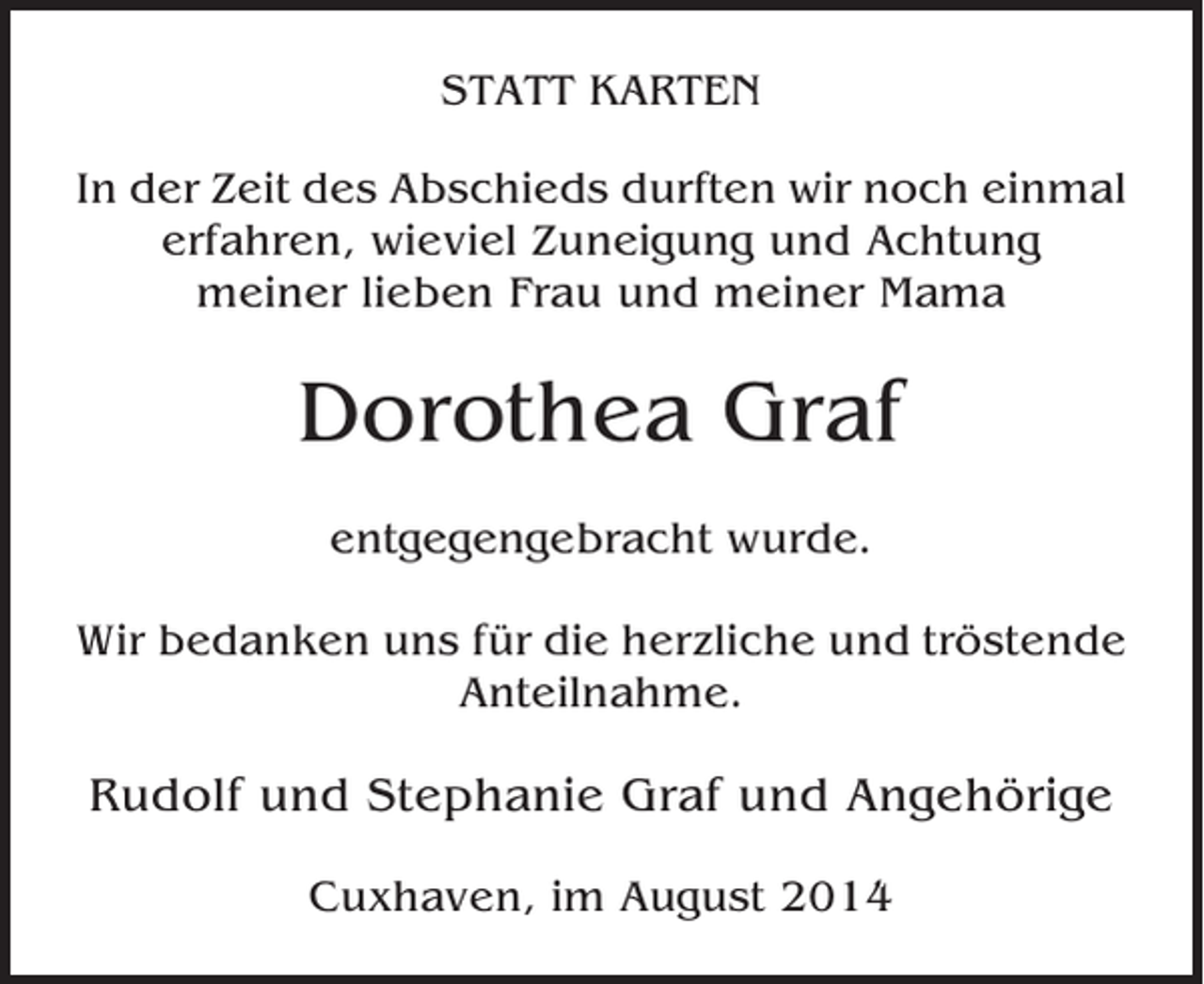 <p>STATT KARTEN<br />In der Zeit des Abschieds durften wir noch einmal<br />erfahren, wieviel Zuneigung und Achtung<br />meiner lieben Frau und meiner Mama</p><p>Dorothea Graf<br />entgegengebracht wurde.<br />Wir bedanken uns für die herzliche und tröstende<br />Anteilnahme.</p><p>Rudolf und Stephanie Graf und Angehörige<br />Cuxhaven, im August 2014</p>