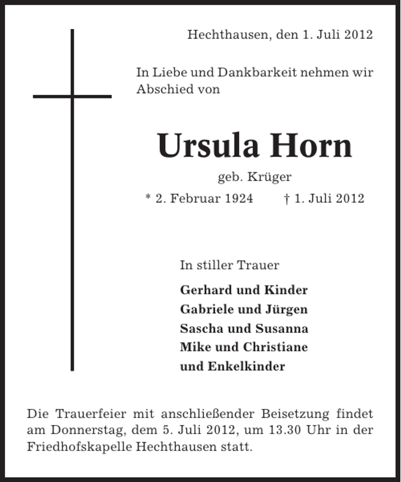 <p>Hechthausen, den 1. Juli 2012<br />In Liebe und Dankbarkeit nehmen wir<br />Abschied von</p><p>Ursula Horn<br />geb. Krüger<br />* 2. Februar 1924</p><p>† 1. Juli 2012</p><p>In stiller Trauer<br />Gerhard und Kinder<br />Gabriele und Jürgen<br />Sascha und Susanna<br />Mike und Christiane<br />und Enkelkinder</p><p>Die Trauerfeier mit anschließender Beisetzung findet<br />am Donnerstag, dem 5. Juli 2012, um 13.30 Uhr in der<br />Friedhofskapelle Hechthausen statt.</p>