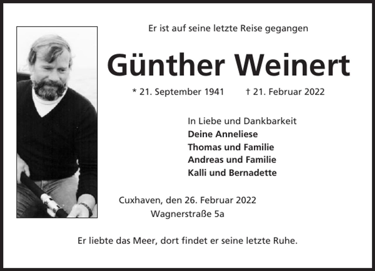 <p>Er ist auf seine letzte Reise gegangen</p><p>Günther Weinert<br />* 21. September 1941</p><p>† 21. Februar 2022</p><p>In Liebe und Dankbarkeit<br />Deine Anneliese<br />Thomas und Familie<br />Andreas und Familie<br />Kalli und Bernadette<br />Cuxhaven, den 26. Februar 2022<br />Wagnerstraße 5a<br />Er liebte das Meer, dort findet er seine letzte Ruhe.</p>