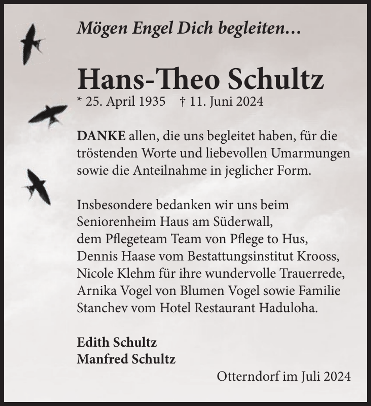 <p>Mögen Engel Dich begleiten…</p><p>Hans-Theo Schultz<br />* 25. April 1935 † 11. Juni 2024</p><p>DANKE allen, die uns begleitet haben, für die<br />tröstenden Worte und liebevollen Umarmungen<br />sowie die Anteilnahme in jeglicher Form.<br />Insbesondere bedanken wir uns beim<br />Seniorenheim Haus am Süderwall,<br />dem Pflegeteam Team von Pflege to Hus,<br />Dennis Haase vom Bestattungsinstitut Krooss,<br />Nicole Klehm für ihre wundervolle Trauerrede,<br />Arnika Vogel von Blumen Vogel sowie Familie<br />Stanchev vom Hotel Restaurant Haduloha.<br />Edith Schultz<br />Manfred Schultz</p><p>Otterndorf im Juli 2024</p>