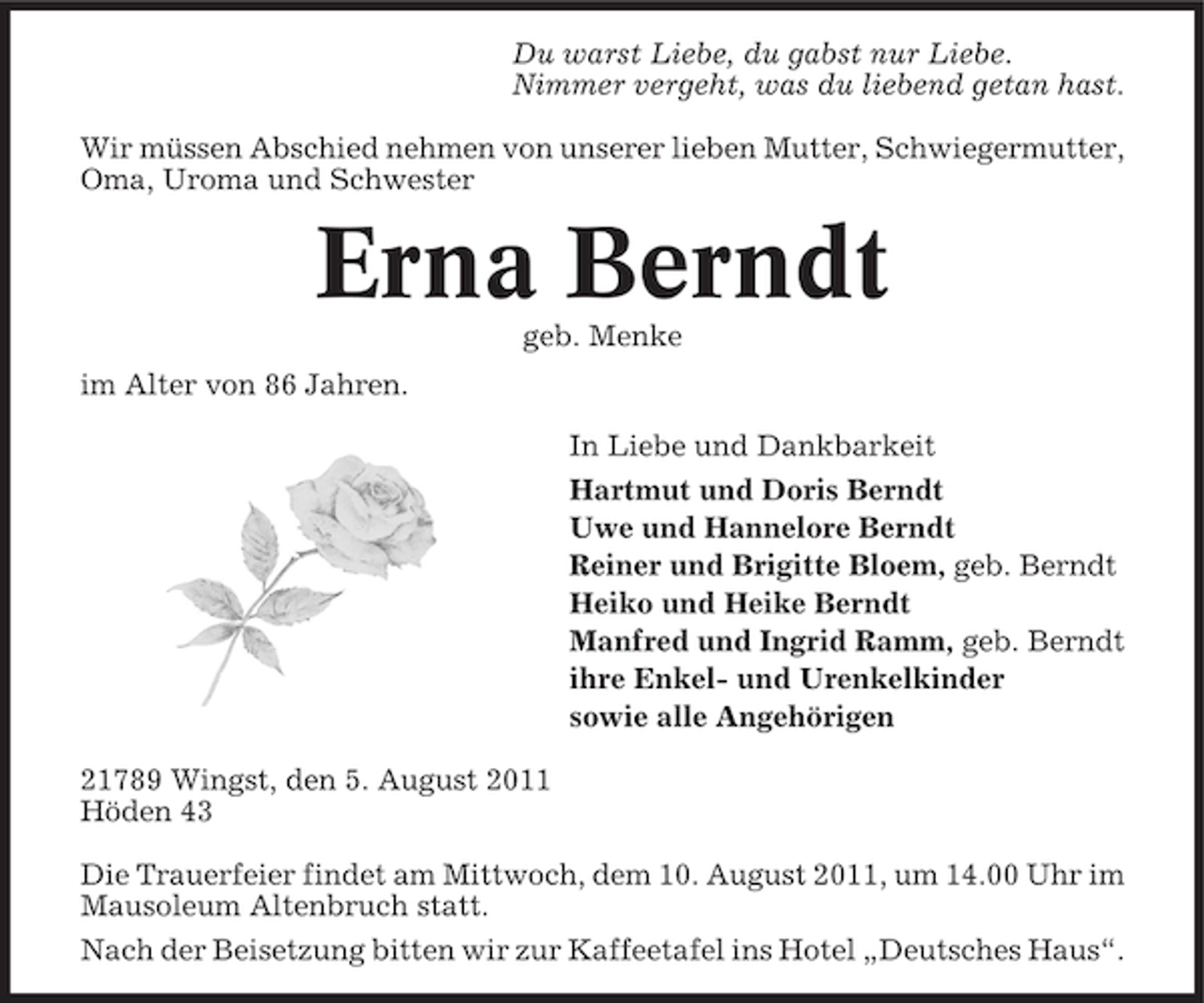<p>Du warst Liebe, du gabst nur Liebe.<br />Nimmer vergeht, was du liebend getan hast.<br />Wir müssen Abschied nehmen von unserer lieben Mutter, Schwiegermutter,<br />Oma, Uroma und Schwester</p>
<p>Erna Berndt<br />geb. Menke<br />im Alter von 86 Jahren.<br />In Liebe und Dankbarkeit<br />Hartmut und Doris Berndt<br />Uwe und Hannelore Berndt<br />Reiner und Brigitte Bloem, geb. Berndt<br />Heiko und Heike Berndt<br />Manfred und Ingrid Ramm, geb. Berndt<br />ihre Enkel- und Urenkelkinder<br />sowie alle Angehörigen<br />21789 Wingst, den 5. August 2011<br />Höden 43<br />Die Trauerfeier findet am Mittwoch, dem 10. August 2011, um 14.00 Uhr im<br />Mausoleum Altenbruch statt.<br />Nach der Beisetzung bitten wir zur Kaffeetafel ins Hotel „Deutsches Haus“.</p>