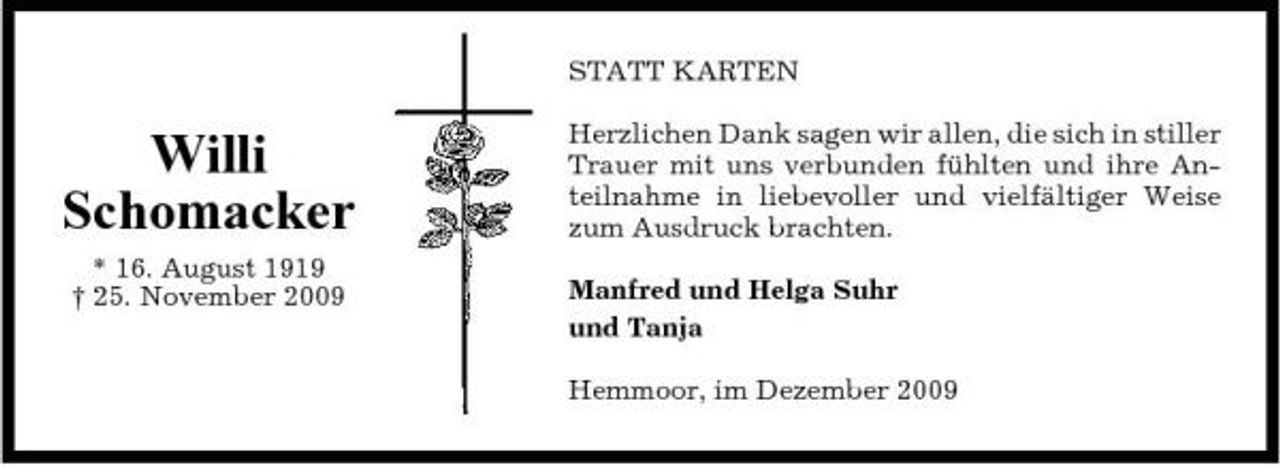 <p>STATT KARTEN</p><p>Willi Schomacker<br />* 16. August 1919 † 25. November 2009</p><p>Herzlichen Dank sagen wir allen, die sich in stiller Trauer mit uns verbunden fühlten und ihre Anteilnahme in liebevoller und vielfältiger Weise zum Ausdruck brachten. Manfred und Helga Suhr und Tanja Hemmoor, im Dezember 2009</p>