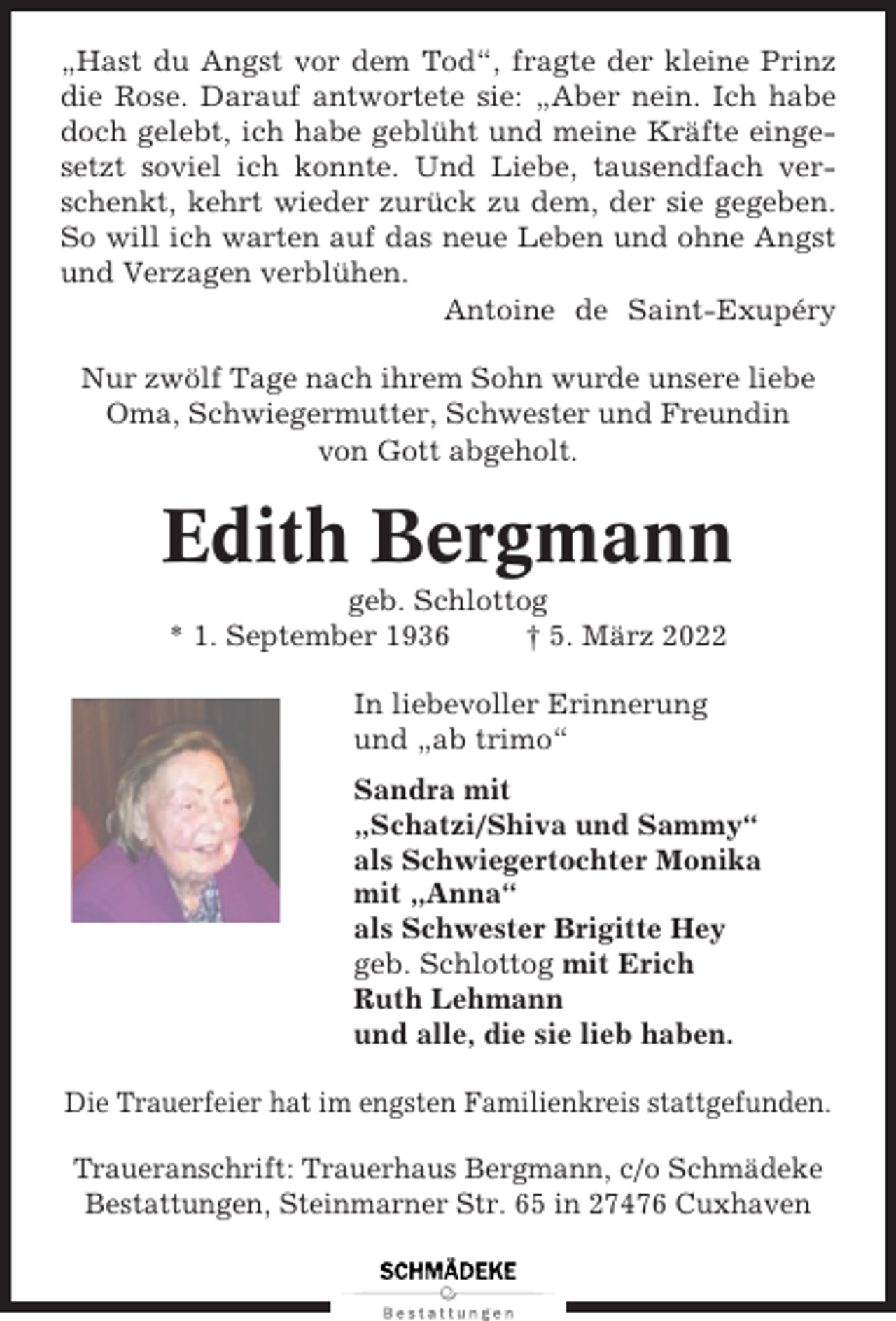 <p>„Hast du Angst vor dem Tod“, fragte der kleine Prinz<br />die Rose. Darauf antwortete sie: „Aber nein. Ich habe<br />doch gelebt, ich habe geblüht und meine Kräfte eingesetzt soviel ich konnte. Und Liebe, tausendfach verschenkt, kehrt wieder zurück zu dem, der sie gegeben.<br />So will ich warten auf das neue Leben und ohne Angst<br />und Verzagen verblühen.<br />Antoine de Saint-Exupéry<br />Nur zwölf Tage nach ihrem Sohn wurde unsere liebe<br />Oma, Schwiegermutter, Schwester und Freundin<br />von Gott abgeholt.</p><p>Edith Bergmann<br />geb. Schlottog<br />* 1. September 1936<br />† 5. März 2022<br />In liebevoller Erinnerung<br />und „ab trimo“<br />Sandra mit<br />„Schatzi/Shiva und Sammy“<br />als Schwiegertochter Monika<br />mit „Anna“<br />als Schwester Brigitte Hey<br />geb. Schlottog mit Erich<br />Ruth Lehmann<br />und alle, die sie lieb haben.<br />Die Trauerfeier hat im engsten Familienkreis stattgefunden.<br />Traueranschrift: Trauerhaus Bergmann, c/o Schmädeke<br />Bestattungen, Steinmarner Str. 65 in 27476 Cuxhaven</p>