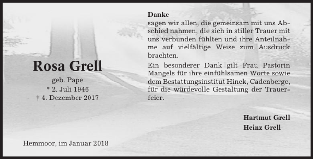 <p>Rosa Grell<br />geb. Pape<br />* 2. Juli 1946<br />† 4. Dezember 2017</p><p>Danke<br />sagen wir allen, die gemeinsam mit uns Abschied nahmen, die sich in stiller Trauer mit<br />uns verbunden fühlten und ihre Anteilnahme auf vielfältige Weise zum Ausdruck<br />brachten.<br />Ein besonderer Dank gilt Frau Pastorin<br />Mangels für ihre einfühlsamen Worte sowie<br />dem Bestattungsinstitut Hinck, Cadenberge,<br />für die würdevolle Gestaltung der Trauerfeier.<br />Hartmut Grell<br />Heinz Grell</p><p>Hemmoor, im Januar 2018</p>