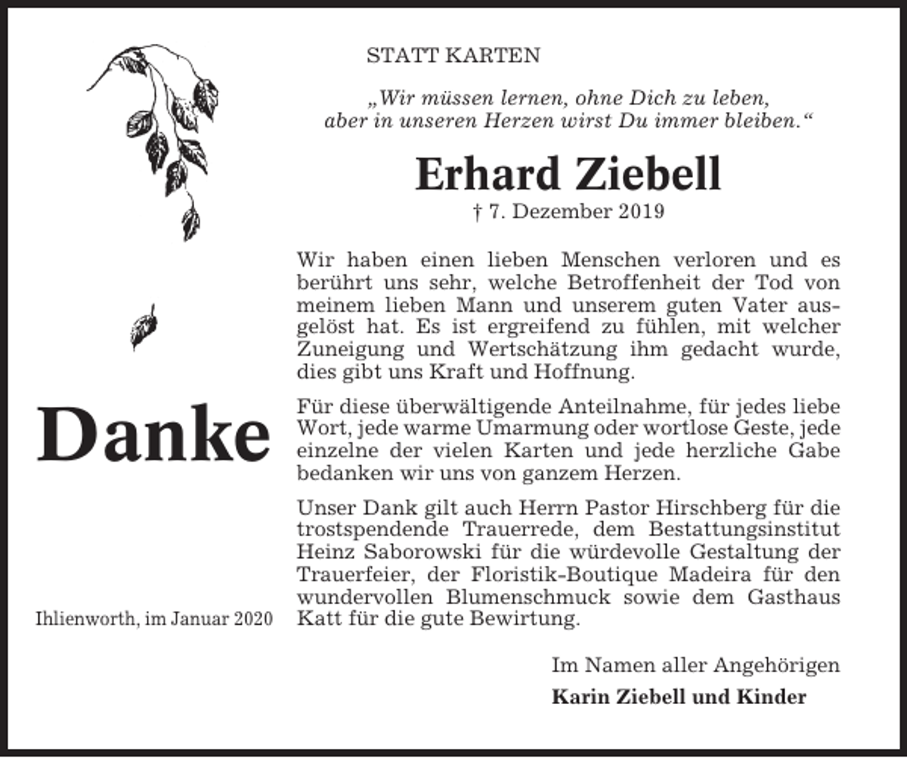 <p>STATT KARTEN<br />„Wir müssen lernen, ohne Dich zu leben,<br />aber in unseren Herzen wirst Du immer bleiben.“</p><p>Erhard Ziebell<br />† 7. Dezember 2019<br />Wir haben einen lieben Menschen verloren und es<br />berührt uns sehr, welche Betroffenheit der Tod von<br />meinem lieben Mann und unserem guten Vater ausgelöst hat. Es ist ergreifend zu fühlen, mit welcher<br />Zuneigung und Wertschätzung ihm gedacht wurde,<br />dies gibt uns Kraft und Hoffnung.</p><p>Danke</p><p>Für diese überwältigende Anteilnahme, für jedes liebe<br />Wort, jede warme Umarmung oder wortlose Geste, jede<br />einzelne der vielen Karten und jede herzliche Gabe<br />bedanken wir uns von ganzem Herzen.</p><p>Ihlienworth, im Januar 2020</p><p>Unser Dank gilt auch Herrn Pastor Hirschberg für die<br />trostspendende Trauerrede, dem Bestattungsinstitut<br />Heinz Saborowski für die würdevolle Gestaltung der<br />Trauerfeier, der Floristik-Boutique Madeira für den<br />wundervollen Blumenschmuck sowie dem Gasthaus<br />Katt für die gute Bewirtung.<br />Im Namen aller Angehörigen<br />Karin Ziebell und Kinder</p>