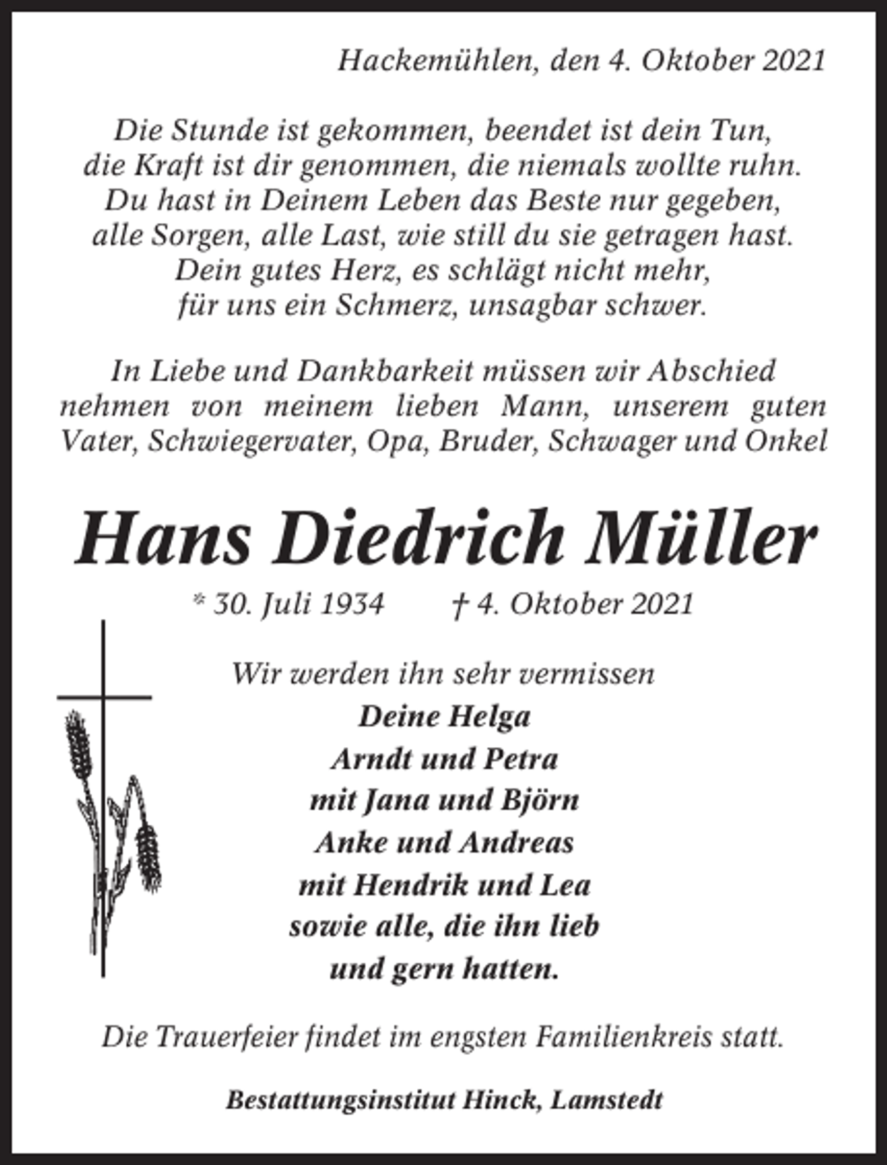 <p>Hackemühlen, den 4. Oktober 2021<br />Die Stunde ist gekommen, beendet ist dein Tun,<br />die Kraft ist dir genommen, die niemals wollte ruhn.<br />Du hast in Deinem Leben das Beste nur gegeben,<br />alle Sorgen, alle Last, wie still du sie getragen hast.<br />Dein gutes Herz, es schlägt nicht mehr,<br />für uns ein Schmerz, unsagbar schwer.<br />In Liebe und Dankbarkeit müssen wir Abschied<br />nehmen von meinem lieben Mann, unserem guten<br />Vater, Schwiegervater, Opa, Bruder, Schwager und Onkel</p><p>Hans Diedrich Müller<br />* 30. Juli 1934</p><p>† 4. Oktober 2021</p><p>Wir werden ihn sehr vermissen<br />Deine Helga<br />Arndt und Petra<br />mit Jana und Björn<br />Anke und Andreas<br />mit Hendrik und Lea<br />sowie alle, die ihn lieb<br />und gern hatten.<br />Die Trauerfeier findet im engsten Familienkreis statt.<br />Bestattungsinstitut Hinck, Lamstedt</p>