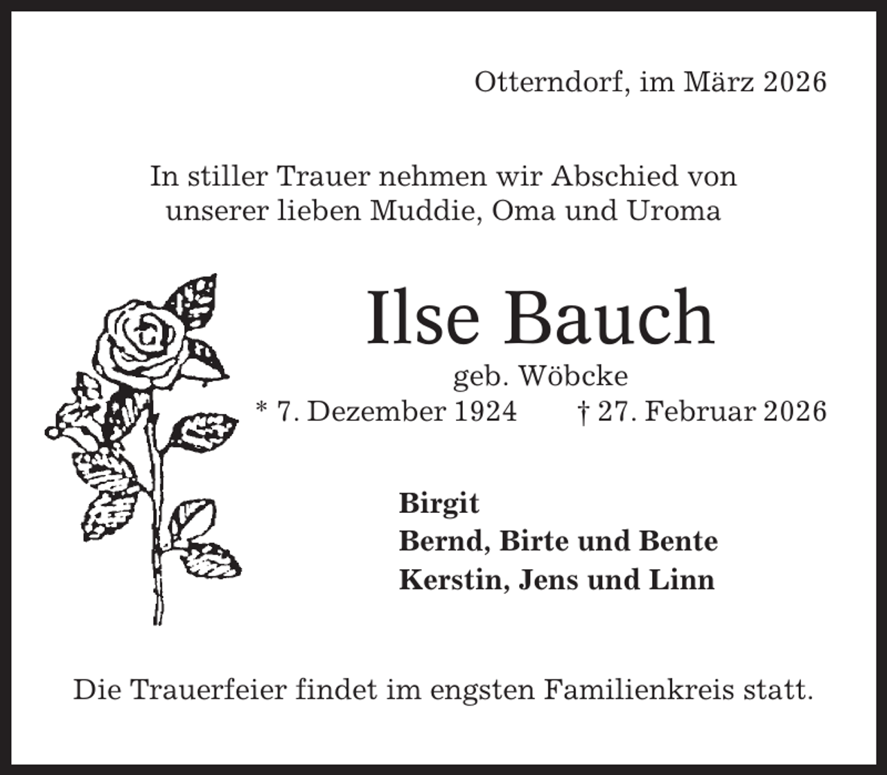 <p>Otterndorf, im März 2026<br />In stiller Trauer nehmen wir Abschied von<br />unserer lieben Muddie, Oma und Uroma</p><p>Ilse Bauch<br />geb. Wöbcke<br />* 7. Dezember 1924<br />† 27. Februar 2026<br />Birgit<br />Bernd, Birte und Bente<br />Kerstin, Jens und Linn</p><p>Die Trauerfeier findet im engsten Familienkreis statt.</p>