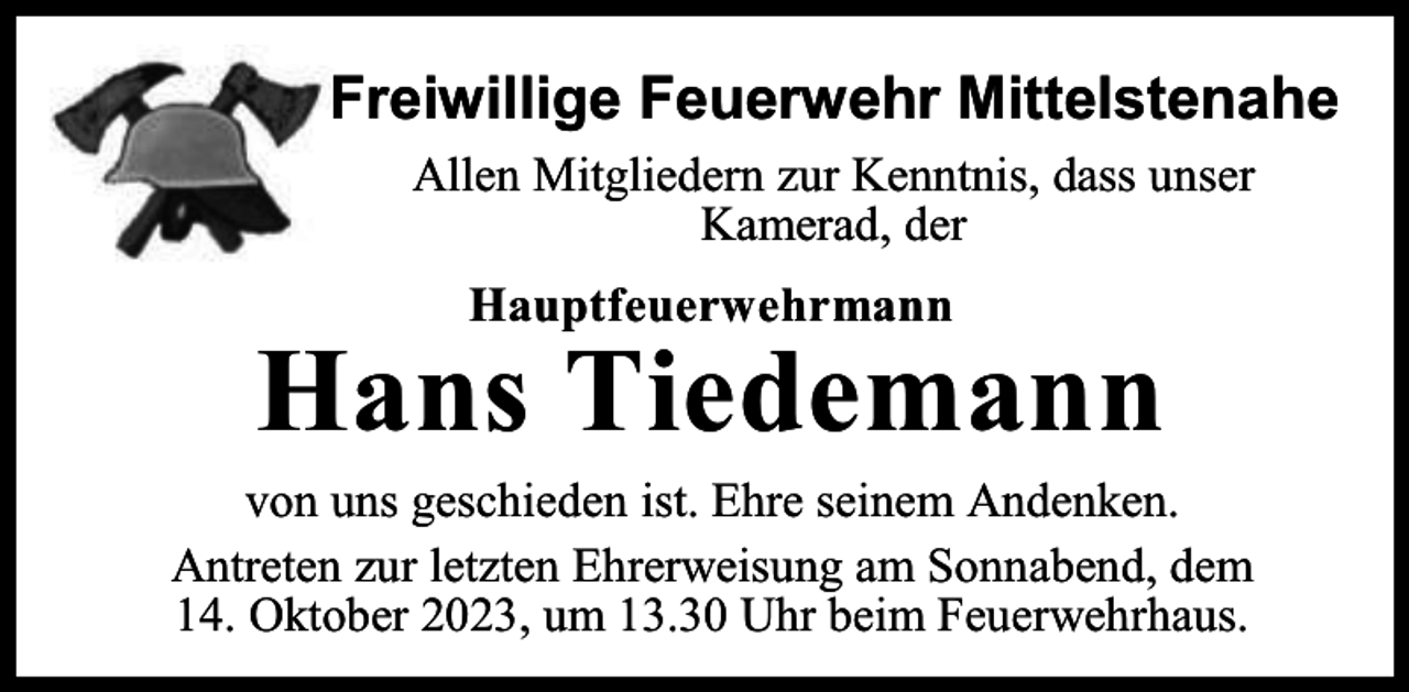 <p>Freiwillige Feuerwehr Mittelstenahe<br />Allen Mitgliedern zur Kenntnis, dass unser<br />Kamerad, der<br />Hauptfeuerwehrmann</p><p>Hans Tiedemann</p><p>von uns geschieden ist. Ehre seinem Andenken.<br />Antreten zur letzten Ehrerweisung am Sonnabend, dem<br />14. Oktober 2023, um 13.30 Uhr beim Feuerwehrhaus.</p>