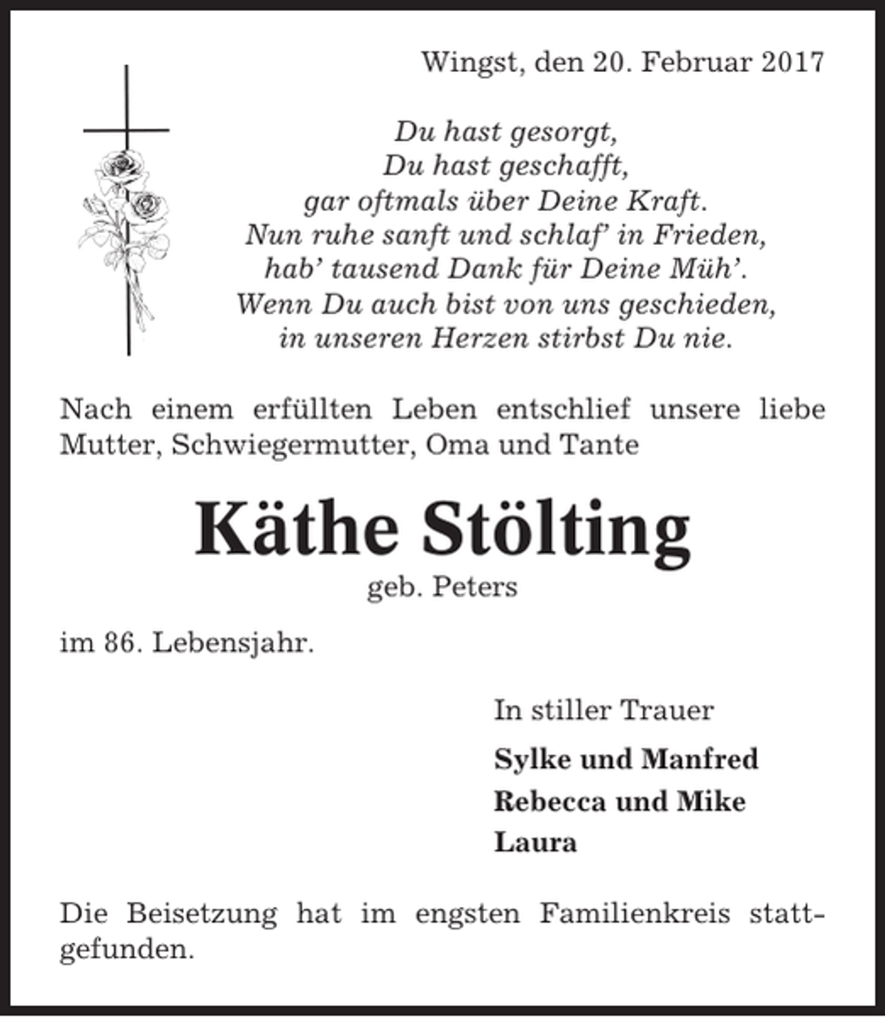 <p>Wingst, den 20. Februar 2017<br />Du hast gesorgt,<br />Du hast geschafft,<br />gar oftmals über Deine Kraft.<br />Nun ruhe sanft und schlaf’ in Frieden,<br />hab’ tausend Dank für Deine Müh’.<br />Wenn Du auch bist von uns geschieden,<br />in unseren Herzen stirbst Du nie.<br />Nach einem erfüllten Leben entschlief unsere liebe<br />Mutter, Schwiegermutter, Oma und Tante</p><p>Käthe Stölting<br />geb. Peters<br />im 86. Lebensjahr.<br />In stiller Trauer<br />Sylke und Manfred<br />Rebecca und Mike<br />Laura<br />Die Beisetzung hat im engsten Familienkreis stattgefunden.</p>