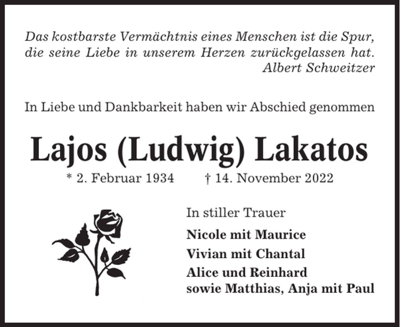 <p>Das kostbarste Vermächtnis eines Menschen ist die Spur,<br />die seine Liebe in unserem Herzen zurückgelassen hat.<br />Albert Schweitzer<br />In Liebe und Dankbarkeit haben wir Abschied genommen</p><p>Lajos (Ludwig) Lakatos<br />* 2. Februar 1934</p><p>† 14. November 2022<br />In stiller Trauer<br />Nicole mit Maurice<br />Vivian mit Chantal<br />Alice und Reinhard<br />sowie Matthias, Anja mit Paul</p>