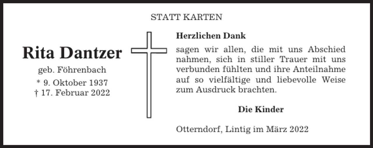 <p>STATT KARTEN<br />Herzlichen Dank</p><p>Rita Dantzer<br />geb. Föhrenbach<br />* 9. Oktober 1937<br />† 17. Februar 2022</p><p>sagen wir allen, die mit uns Abschied<br />nahmen, sich in stiller Trauer mit uns<br />verbunden fühlten und ihre Anteilnahme<br />auf so vielfältige und liebevolle Weise<br />zum Ausdruck brachten.<br />Die Kinder<br />Otterndorf, Lintig im März 2022</p>
