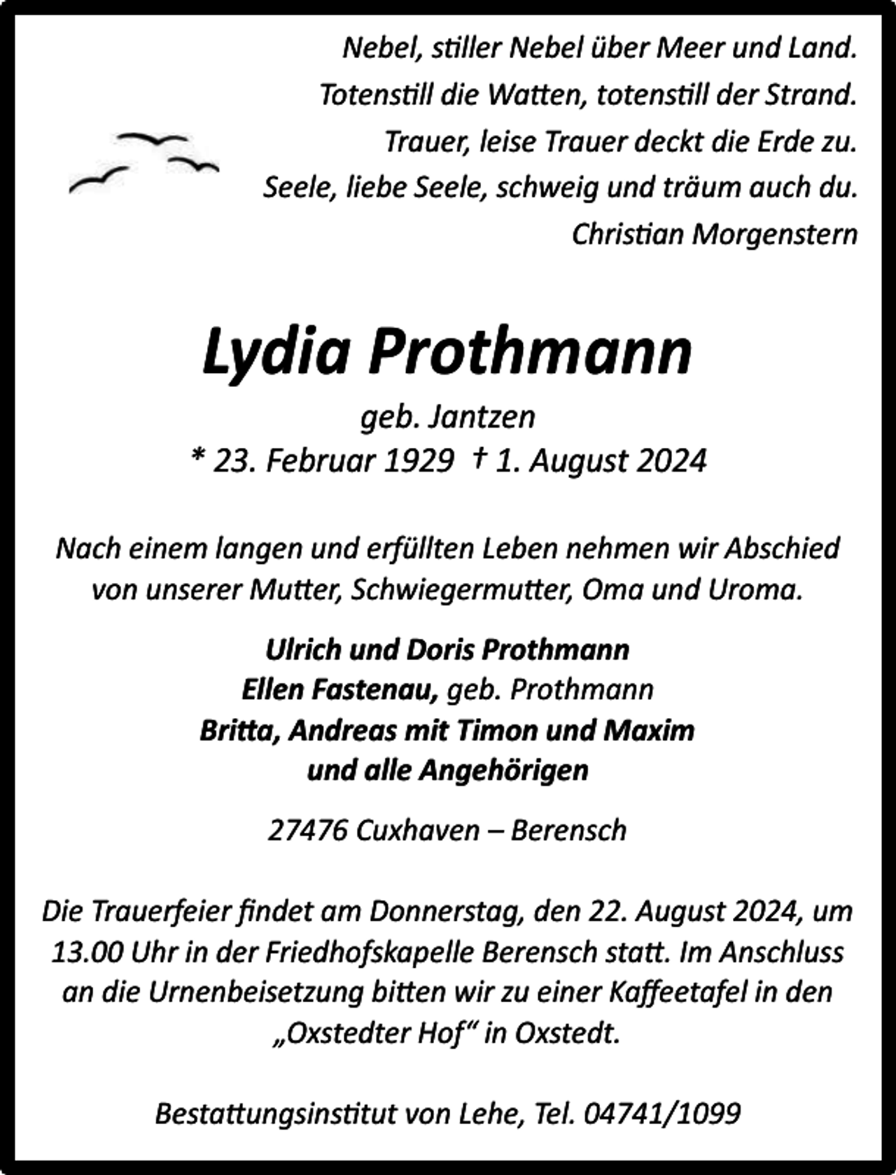 <p>Nebel, stiller Nebel über Meer und Land.<br />Totenstill die Watten, totenstill der Strand.<br />Trauer, leise Trauer deckt die Erde zu.<br />Seele, liebe Seele, schweig und träum auch du.<br />Christian Morgenstern</p><p>Lydia Prothmann</p><p>geb. Jantzen<br />* 23. Februar 1929 † 1. August 2024<br />Nach einem langen und erfüllten Leben nehmen wir Abschied<br />von unserer Mutter, Schwiegermutter, Oma und Uroma.<br />Ulrich und Doris Prothmann<br />Ellen Fastenau, geb. Prothmann<br />Britta, Andreas mit Timon und Maxim<br />und alle Angehörigen<br />27476 Cuxhaven – Berensch<br />Die Trauerfeier ﬁndet am Donnerstag, den 22. August 2024, um<br />13.00 Uhr in der Friedhofskapelle Berensch statt. Im Anschluss<br />an die Urnenbeisetzung bitten wir zu einer Kaﬀeetafel in den<br />„Oxstedter Hof“ in Oxstedt.<br />Bestattungsinstitut von Lehe, Tel. 04741/1099</p>