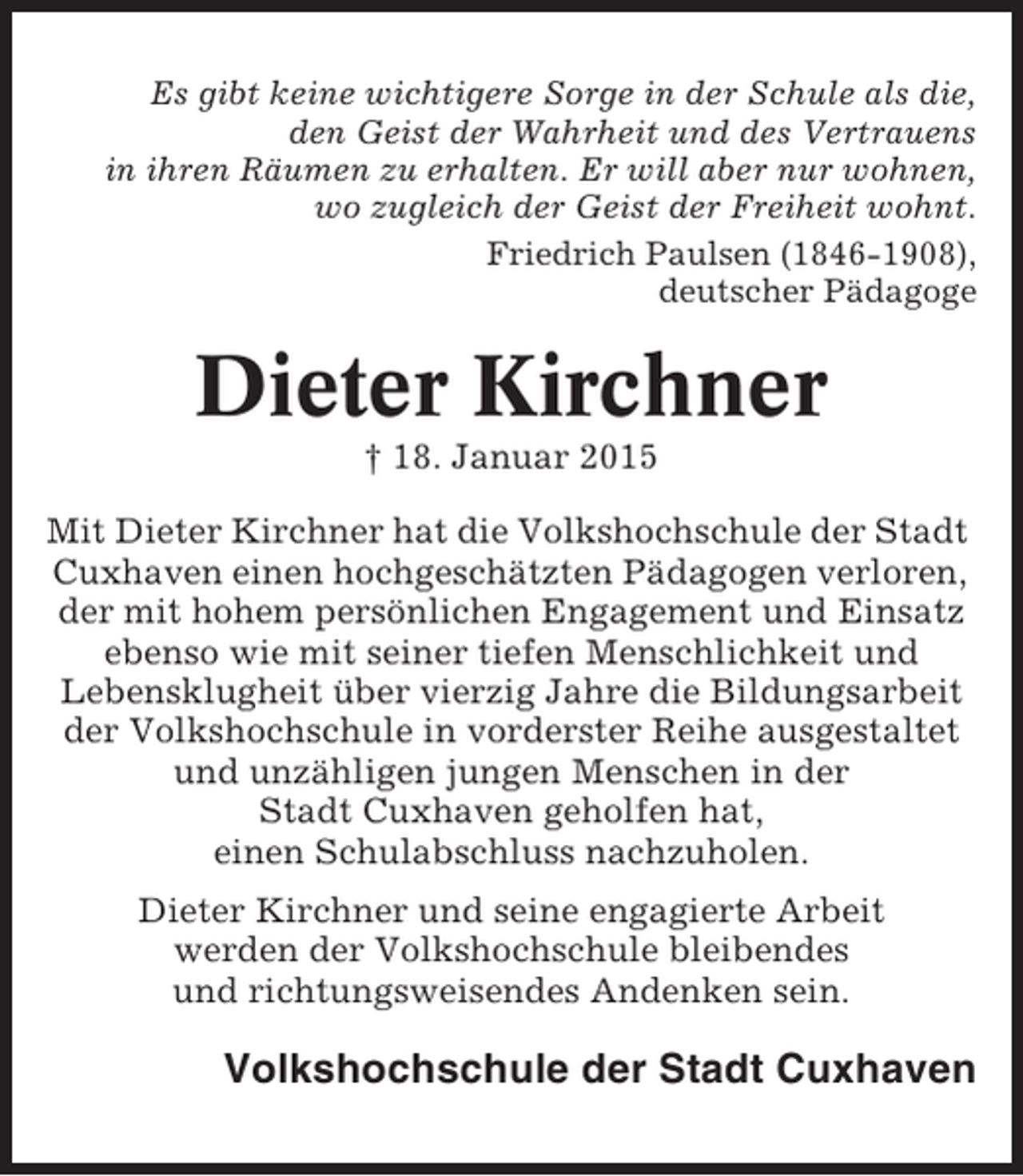 <p>Es gibt keine wichtigere Sorge in der Schule als die,<br />den Geist der Wahrheit und des Vertrauens<br />in ihren Räumen zu erhalten. Er will aber nur wohnen,<br />wo zugleich der Geist der Freiheit wohnt.<br />Friedrich Paulsen (1846-1908),<br />deutscher Pädagoge</p><p>Dieter Kirchner<br />† 18. Januar 2015<br />Mit Dieter Kirchner hat die Volkshochschule der Stadt<br />Cuxhaven einen hochgeschätzten Pädagogen verloren,<br />der mit hohem persönlichen Engagement und Einsatz<br />ebenso wie mit seiner tiefen Menschlichkeit und<br />Lebensklugheit über vierzig Jahre die Bildungsarbeit<br />der Volkshochschule in vorderster Reihe ausgestaltet<br />und unzähligen jungen Menschen in der<br />Stadt Cuxhaven geholfen hat,<br />einen Schulabschluss nachzuholen.<br />Dieter Kirchner und seine engagierte Arbeit<br />werden der Volkshochschule bleibendes<br />und richtungsweisendes Andenken sein.</p><p>Volkshochschule der Stadt Cuxhaven</p>