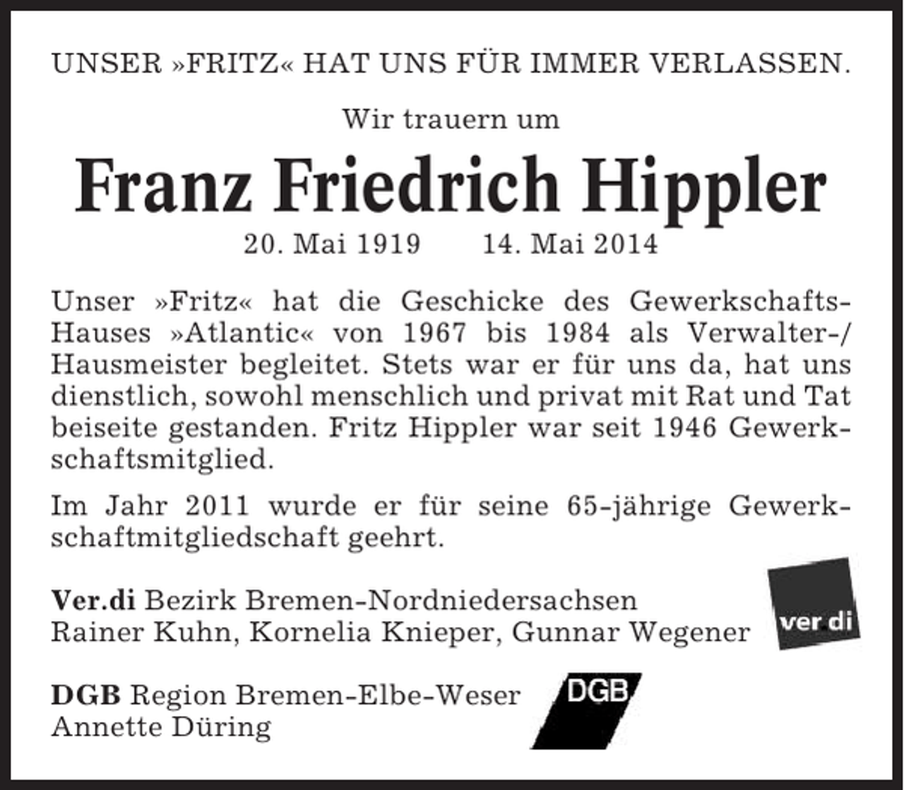 <p>UNSER »FRITZ« HAT UNS FÜR IMMER VERLASSEN.<br />Wir trauern um</p><p>Franz Friedrich Hippler<br />20. Mai 1919</p><p>14. Mai 2014</p><p>Unser »Fritz« hat die Geschicke des GewerkschaftsHauses »Atlantic« von 1967 bis 1984 als Verwalter-/<br />Hausmeister begleitet. Stets war er für uns da, hat uns<br />dienstlich, sowohl menschlich und privat mit Rat und Tat<br />beiseite gestanden. Fritz Hippler war seit 1946 Gewerkschaftsmitglied.<br />Im Jahr 2011 wurde er für seine 65-jährige Gewerkschaftmitgliedschaft geehrt.<br />Ver.di Bezirk Bremen-Nordniedersachsen<br />Rainer Kuhn, Kornelia Knieper, Gunnar Wegener<br />DGB Region Bremen-Elbe-Weser<br />Annette Düring</p>
