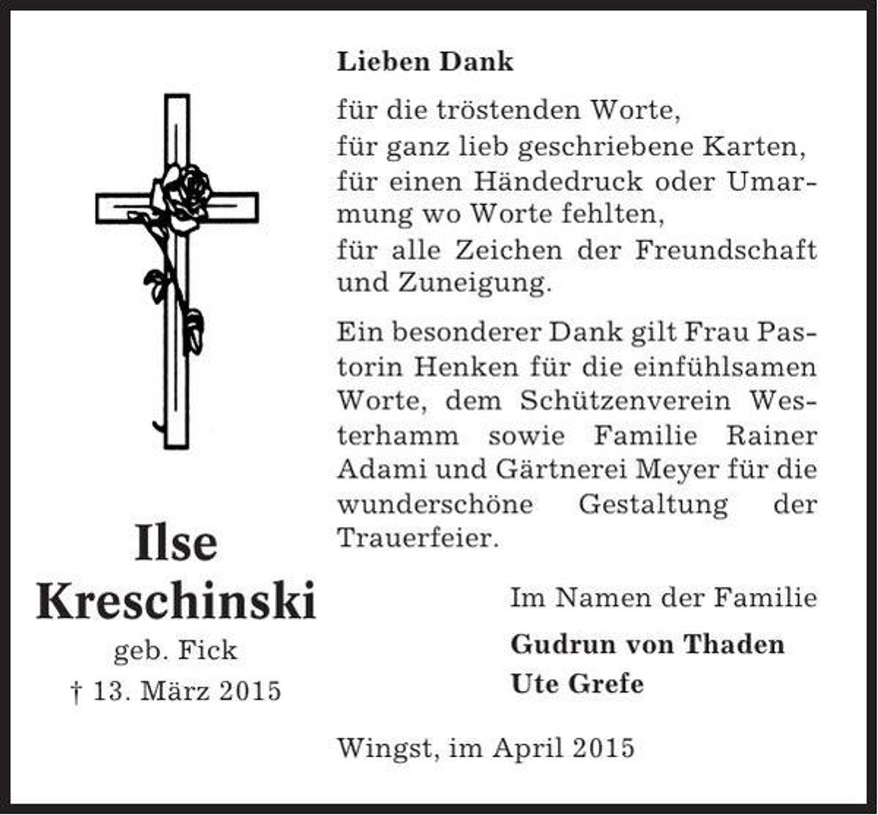 <p>Lieben Dank<br />für die tröstenden Worte,<br />für ganz lieb geschriebene Karten,<br />für einen Händedruck oder Umarmung wo Worte fehlten,<br />für alle Zeichen der Freundschaft<br />und Zuneigung.</p><p>Ilse<br />Kreschinski<br />geb. Fick<br />† 13. März 2015</p><p>Ein besonderer Dank gilt Frau Pastorin Henken für die einfühlsamen<br />Worte, dem Schützenverein Westerhamm sowie Familie Rainer<br />Adami und Gärtnerei Meyer für die<br />wunderschöne<br />Gestaltung<br />der<br />Trauerfeier.<br />Im Namen der Familie<br />Gudrun von Thaden<br />Ute Grefe<br />Wingst, im April 2015</p>
