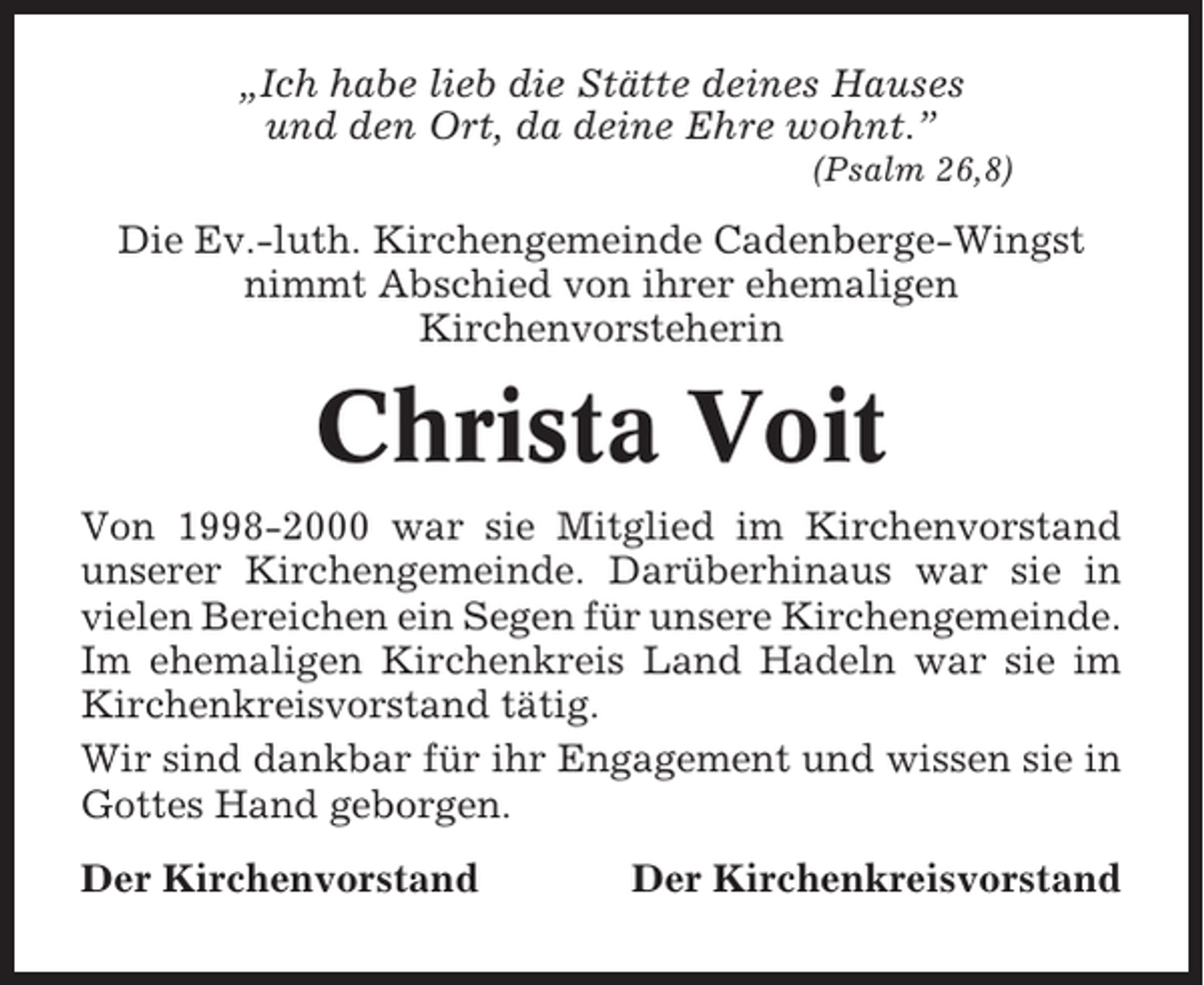 <p>„Ich habe lieb die Stätte deines Hauses<br />und den Ort, da deine Ehre wohnt.”<br />(Psalm 26,8)</p><p>Die Ev.-luth. Kirchengemeinde Cadenberge-Wingst<br />nimmt Abschied von ihrer ehemaligen<br />Kirchenvorsteherin</p><p>Christa Voit<br />Von 1998-2000 war sie Mitglied im Kirchenvorstand<br />unserer Kirchengemeinde. Darüberhinaus war sie in<br />vielen Bereichen ein Segen für unsere Kirchengemeinde.<br />Im ehemaligen Kirchenkreis Land Hadeln war sie im<br />Kirchenkreisvorstand tätig.<br />Wir sind dankbar für ihr Engagement und wissen sie in<br />Gottes Hand geborgen.<br />Der Kirchenvorstand</p><p>Der Kirchenkreisvorstand</p>
