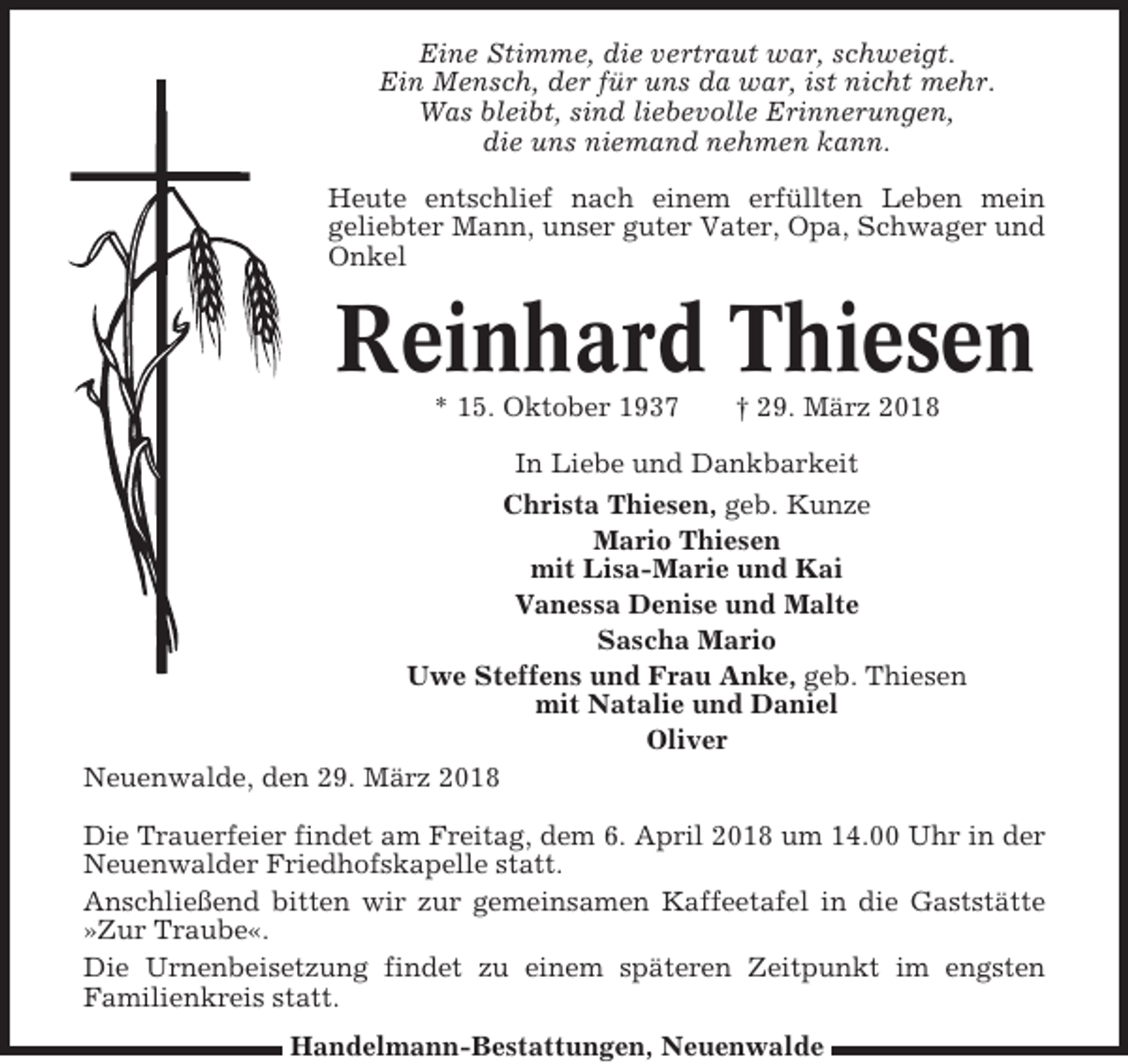 <p>Eine Stimme, die vertraut war, schweigt.<br />Ein Mensch, der für uns da war, ist nicht mehr.<br />Was bleibt, sind liebevolle Erinnerungen,<br />die uns niemand nehmen kann.<br />Heute entschlief nach einem erfüllten Leben mein<br />geliebter Mann, unser guter Vater, Opa, Schwager und<br />Onkel</p><p>Reinhard Thiesen<br />* 15. Oktober 1937</p><p>† 29. März 2018</p><p>In Liebe und Dankbarkeit<br />Christa Thiesen, geb. Kunze<br />Mario Thiesen<br />mit Lisa-Marie und Kai<br />Vanessa Denise und Malte<br />Sascha Mario<br />Uwe Steffens und Frau Anke, geb. Thiesen<br />mit Natalie und Daniel<br />Oliver<br />Neuenwalde, den 29. März 2018<br />Die Trauerfeier findet am Freitag, dem 6. April 2018 um 14.00 Uhr in der<br />Neuenwalder Friedhofskapelle statt.<br />Anschließend bitten wir zur gemeinsamen Kaffeetafel in die Gaststätte<br />»Zur Traube«.<br />Die Urnenbeisetzung findet zu einem späteren Zeitpunkt im engsten<br />Familienkreis statt.<br />Handelmann-Bestattungen, Neuenwalde</p>