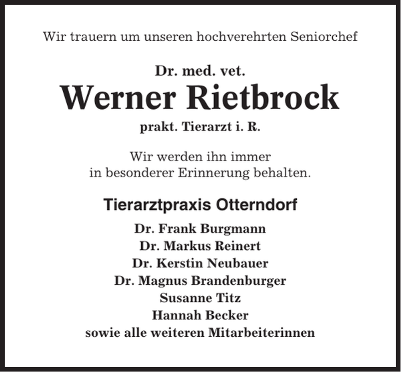 <p>Wir trauern um unseren hochverehrten Seniorchef</p><p>Dr. med. vet.</p><p>Werner Rietbrock<br />prakt. Tierarzt i. R.<br />Wir werden ihn immer<br />in besonderer Erinnerung behalten.</p><p>Tierarztpraxis Otterndorf<br />Dr. Frank Burgmann<br />Dr. Markus Reinert<br />Dr. Kerstin Neubauer<br />Dr. Magnus Brandenburger<br />Susanne Titz<br />Hannah Becker<br />sowie alle weiteren Mitarbeiterinnen</p>