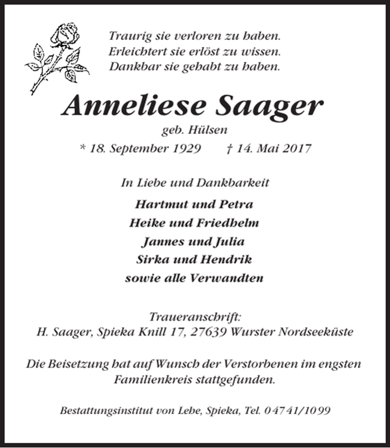 <p>Traurig sie verloren zu haben.<br />Erleichtert sie erlöst zu wissen.<br />Dankbar sie gehabt zu haben.</p><p>Anneliese Saager<br />geb. Hülsen<br />* 18. September 1929<br />† 14. Mai 2017<br />In Liebe und Dankbarkeit<br />Hartmut und Petra<br />Heike und Friedhelm<br />Jannes und Julia<br />Sirka und Hendrik<br />sowie alle Verwandten<br />Traueranschrift:<br />H. Saager, Spieka Knill 17, 27639 Wurster Nordseeküste<br />Die Beisetzung hat auf Wunsch der Verstorbenen im engsten<br />Familienkreis stattgefunden.<br />Bestattungsinstitut von Lehe, Spieka, Tel. 0 47 41/10 99</p>