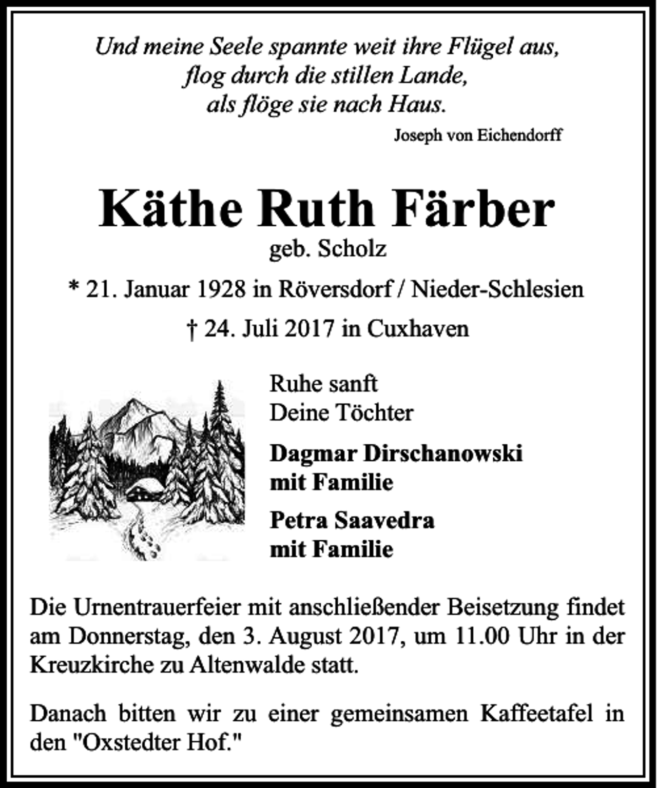 <p>Und meine Seele spannte weit ihre Flügel aus,<br />flog durch die stillen Lande,<br />als flöge sie nach Haus.<br />Joseph von Eichendorff</p><p>Käthe Ruth Färber<br />geb. Scholz</p><p>* 21. Januar 1928 in Röversdorf / Nieder-Schlesien<br />† 24. Juli 2017 in Cuxhaven<br />Ruhe sanft<br />Deine Töchter<br />Dagmar Dirschanowski<br />mit Familie<br />Petra Saavedra<br />mit Familie<br />Die Urnentrauerfeier mit anschließender Beisetzung findet<br />am Donnerstag, den 3. August 2017, um 11.00 Uhr in der<br />Kreuzkirche zu Altenwalde statt.<br />Danach bitten wir zu einer gemeinsamen Kaffeetafel in<br />den "Oxstedter Hof."</p>