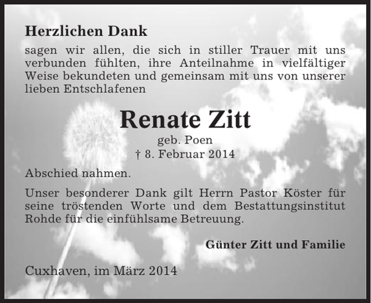 <p>Herzlichen Dank<br />sagen wir allen, die sich in stiller Trauer mit uns<br />verbunden fühlten, ihre Anteilnahme in vielfältiger<br />Weise bekundeten und gemeinsam mit uns von unserer<br />lieben Entschlafenen</p><p>Renate Zitt<br />geb. Poen<br />† 8. Februar 2014<br />Abschied nahmen.<br />Unser besonderer Dank gilt Herrn Pastor Köster für<br />seine tröstenden Worte und dem Bestattungsinstitut<br />Rohde für die einfühlsame Betreuung.<br />Günter Zitt und Familie</p><p>Cuxhaven, im März 2014</p>