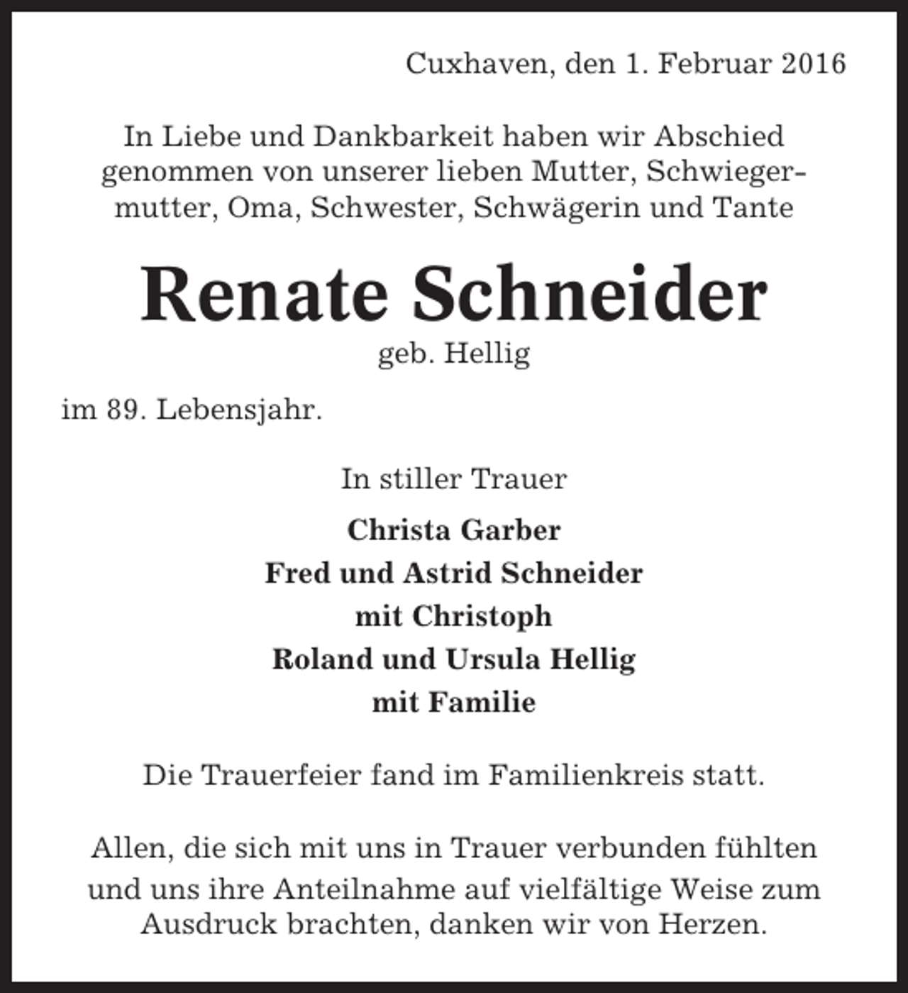 <p>Cuxhaven, den 1. Februar 2016<br />In Liebe und Dankbarkeit haben wir Abschied<br />genommen von unserer lieben Mutter, Schwiegermutter, Oma, Schwester, Schwägerin und Tante</p><p>Renate Schneider<br />geb. Hellig<br />im 89. Lebensjahr.<br />In stiller Trauer<br />Christa Garber<br />Fred und Astrid Schneider<br />mit Christoph<br />Roland und Ursula Hellig<br />mit Familie<br />Die Trauerfeier fand im Familienkreis statt.<br />Allen, die sich mit uns in Trauer verbunden fühlten<br />und uns ihre Anteilnahme auf vielfältige Weise zum<br />Ausdruck brachten, danken wir von Herzen.</p>