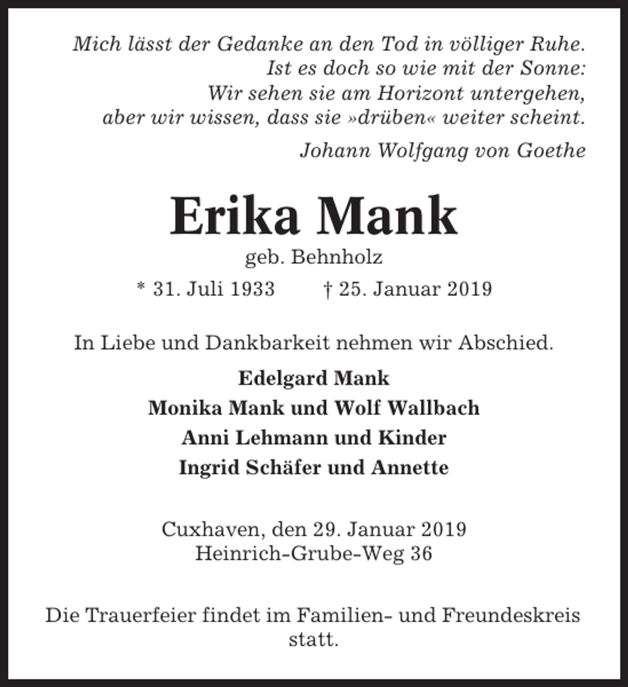 <p>Mich lässt der Gedanke an den Tod in völliger Ruhe.<br />Ist es doch so wie mit der Sonne:<br />Wir sehen sie am Horizont untergehen,<br />aber wir wissen, dass sie »drüben« weiter scheint.<br />Johann Wolfgang von Goethe</p><p>Erika Mank<br />geb. Behnholz<br />* 31. Juli 1933</p><p>† 25. Januar 2019</p><p>In Liebe und Dankbarkeit nehmen wir Abschied.<br />Edelgard Mank<br />Monika Mank und Wolf Wallbach<br />Anni Lehmann und Kinder<br />Ingrid Schäfer und Annette<br />Cuxhaven, den 29. Januar 2019<br />Heinrich-Grube-Weg 36<br />Die Trauerfeier findet im Familien- und Freundeskreis<br />statt.</p>