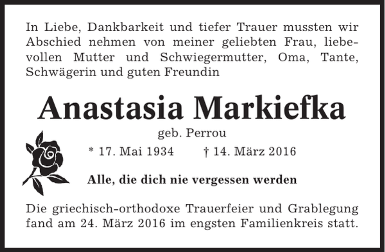 <p>In Liebe, Dankbarkeit und tiefer Trauer mussten wir<br />Abschied nehmen von meiner geliebten Frau, liebevollen Mutter und Schwiegermutter, Oma, Tante,<br />Schwägerin und guten Freundin</p><p>Anastasia Markiefka<br />geb. Perrou<br />* 17. Mai 1934<br />† 14. März 2016<br />Alle, die dich nie vergessen werden<br />Die griechisch-orthodoxe Trauerfeier und Grablegung<br />fand am 24. März 2016 im engsten Familienkreis statt.</p>