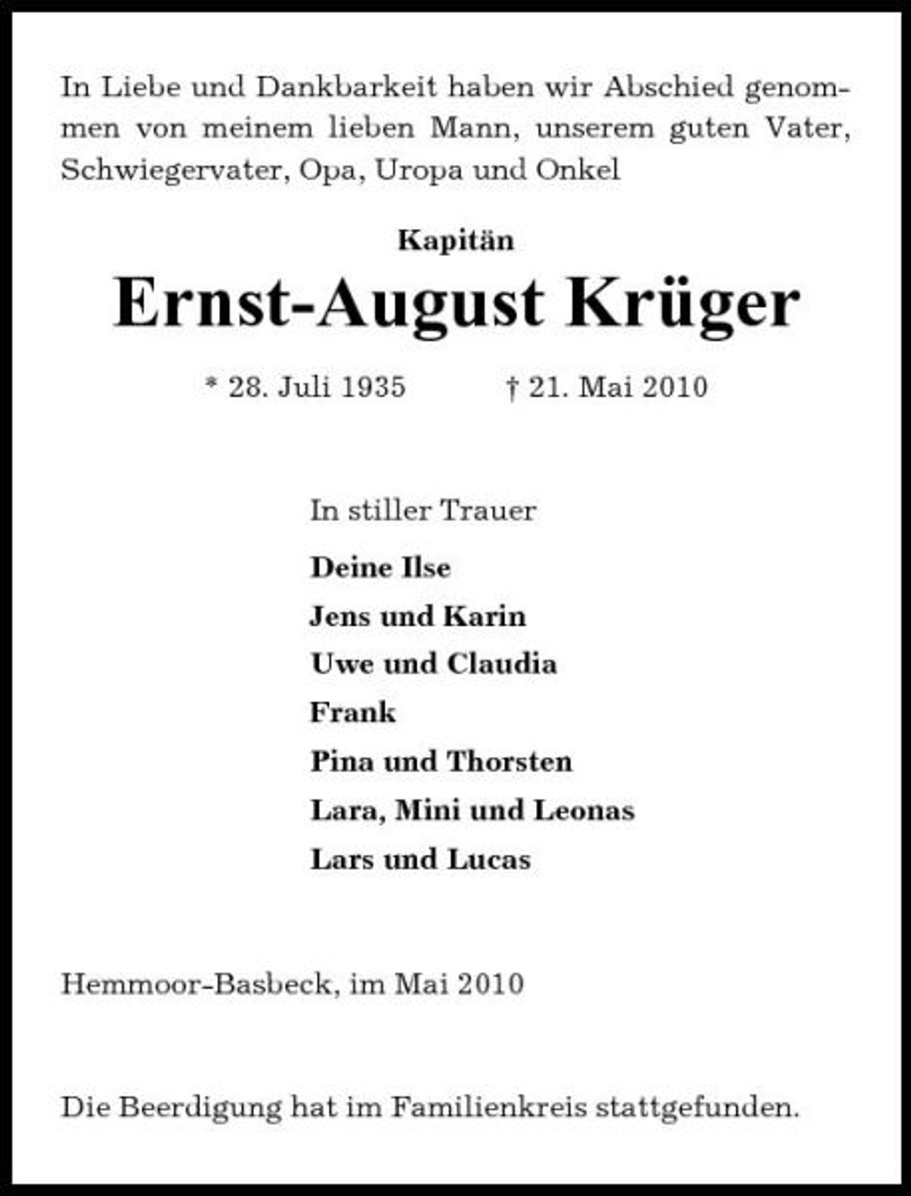 <p>In Liebe und Dankbarkeit haben wir Abschied genommen von meinem lieben Mann, unserem guten Vater, Schwiegervater, Opa, Uropa und Onkel Kapitän</p><p>Ernst-August Krüger<br />* 28. Juli 1935 † 21. Mai 2010 In stiller Trauer Deine Ilse Jens und Karin Uwe und Claudia Frank Pina und Thorsten Lara, Mini und Leonas Lars und Lucas</p><p>Hemmoor-Basbeck, im Mai 2010</p><p>Die Beerdigung hat im Familienkreis stattgefunden.</p>