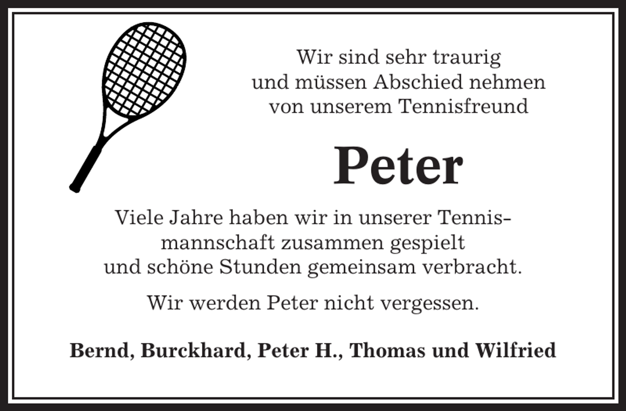 <p>Wir sind sehr traurig<br />und müssen Abschied nehmen<br />von unserem Tennisfreund</p><p>Peter<br />Viele Jahre haben wir in unserer Tennismannschaft zusammen gespielt<br />und schöne Stunden gemeinsam verbracht.<br />Wir werden Peter nicht vergessen.<br />Bernd, Burckhard, Peter H., Thomas und Wilfried</p>