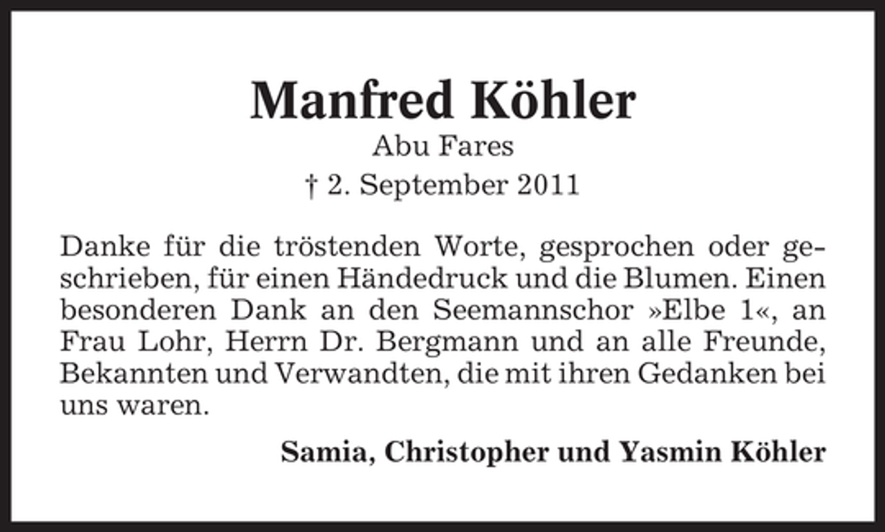<p>Manfred Köhler<br />Abu Fares<br />† 2. September 2011<br />Danke für die tröstenden Worte, gesprochen oder geschrieben, für einen Händedruck und die Blumen. Einen<br />besonderen Dank an den Seemannschor »Elbe 1«, an<br />Frau Lohr, Herrn Dr. Bergmann und an alle Freunde,<br />Bekannten und Verwandten, die mit ihren Gedanken bei<br />uns waren.<br />Samia, Christopher und Yasmin Köhler</p>