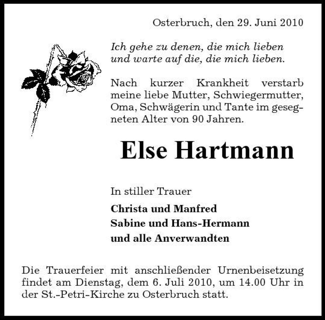 <p>Osterbruch, den 29. Juni 2010 Ich gehe zu denen, die mich lieben und warte auf die, die mich lieben. Nach kurzer Krankheit verstarb meine liebe Mutter, Schwiegermutter, Oma, Schwägerin und Tante im gesegneten Alter von 90 Jahren.</p><p>Else Hartmann<br />In stiller Trauer Christa und Manfred Sabine und Hans-Hermann und alle Anverwandten Die Trauerfeier mit anschließender Urnenbeisetzung findet am Dienstag, dem 6. Juli 2010, um 14.00 Uhr in der St.-Petri-Kirche zu Osterbruch statt.</p>