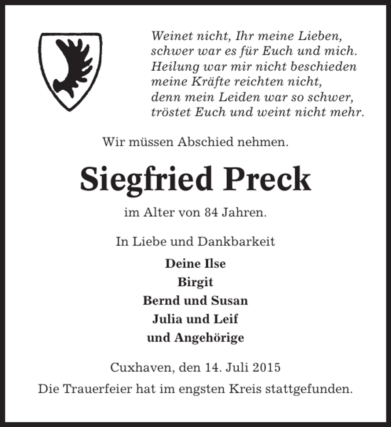 <p>Weinet nicht, Ihr meine Lieben,<br />schwer war es für Euch und mich.<br />Heilung war mir nicht beschieden<br />meine Kräfte reichten nicht,<br />denn mein Leiden war so schwer,<br />tröstet Euch und weint nicht mehr.<br />Wir müssen Abschied nehmen.</p><p>Siegfried Preck<br />im Alter von 84 Jahren.<br />In Liebe und Dankbarkeit<br />Deine Ilse<br />Birgit<br />Bernd und Susan<br />Julia und Leif<br />und Angehörige<br />Cuxhaven, den 14. Juli 2015<br />Die Trauerfeier hat im engsten Kreis stattgefunden.</p>