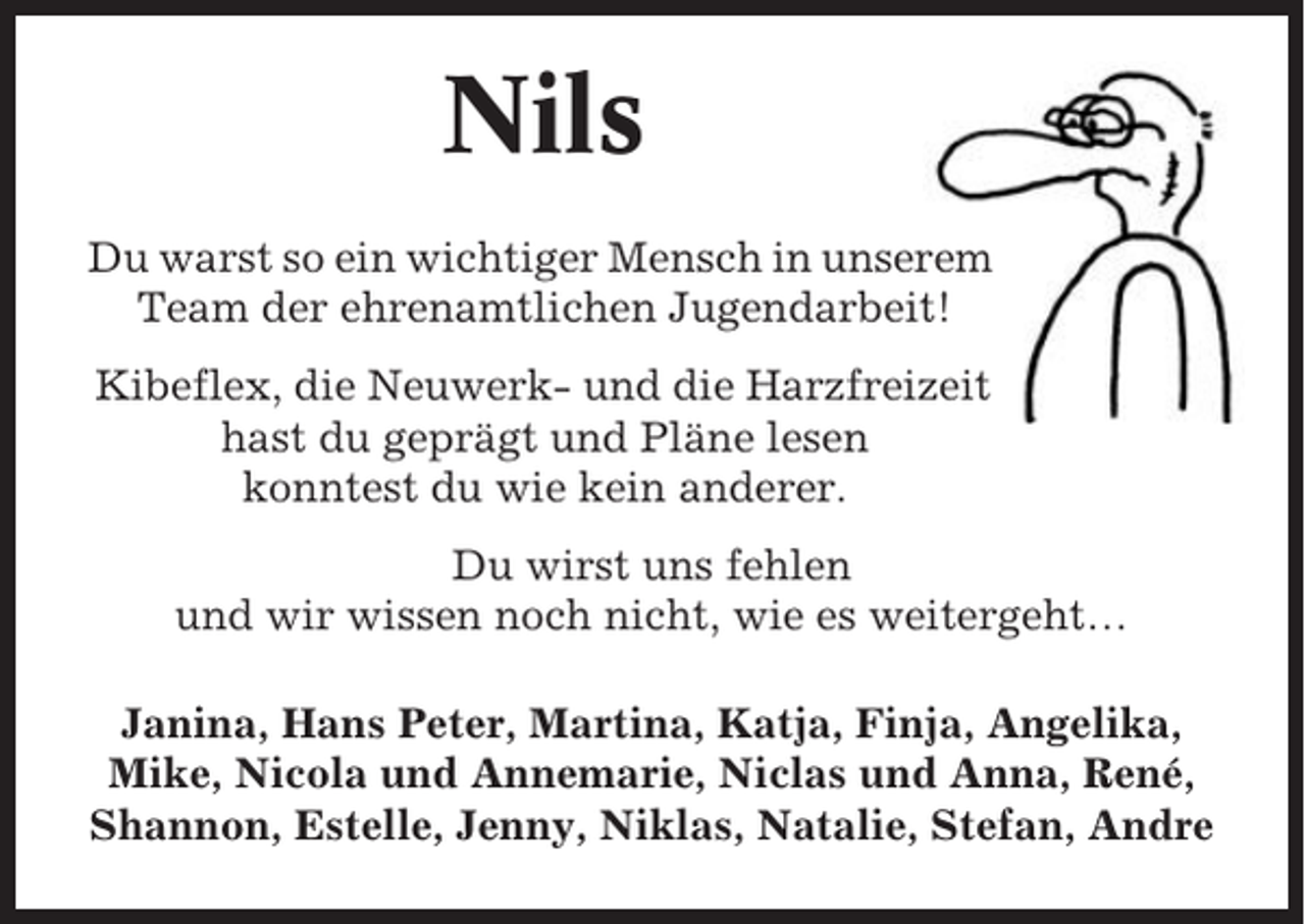 <p>Nils<br />Du warst so ein wichtiger Mensch in unserem<br />Team der ehrenamtlichen Jugendarbeit!<br />Kibeflex, die Neuwerk- und die Harzfreizeit<br />hast du geprägt und Pläne lesen<br />konntest du wie kein anderer.<br />Du wirst uns fehlen<br />und wir wissen noch nicht, wie es weitergeht…<br />Janina, Hans Peter, Martina, Katja, Finja, Angelika,<br />Mike, Nicola und Annemarie, Niclas und Anna, René,<br />Shannon, Estelle, Jenny, Niklas, Natalie, Stefan, Andre</p>