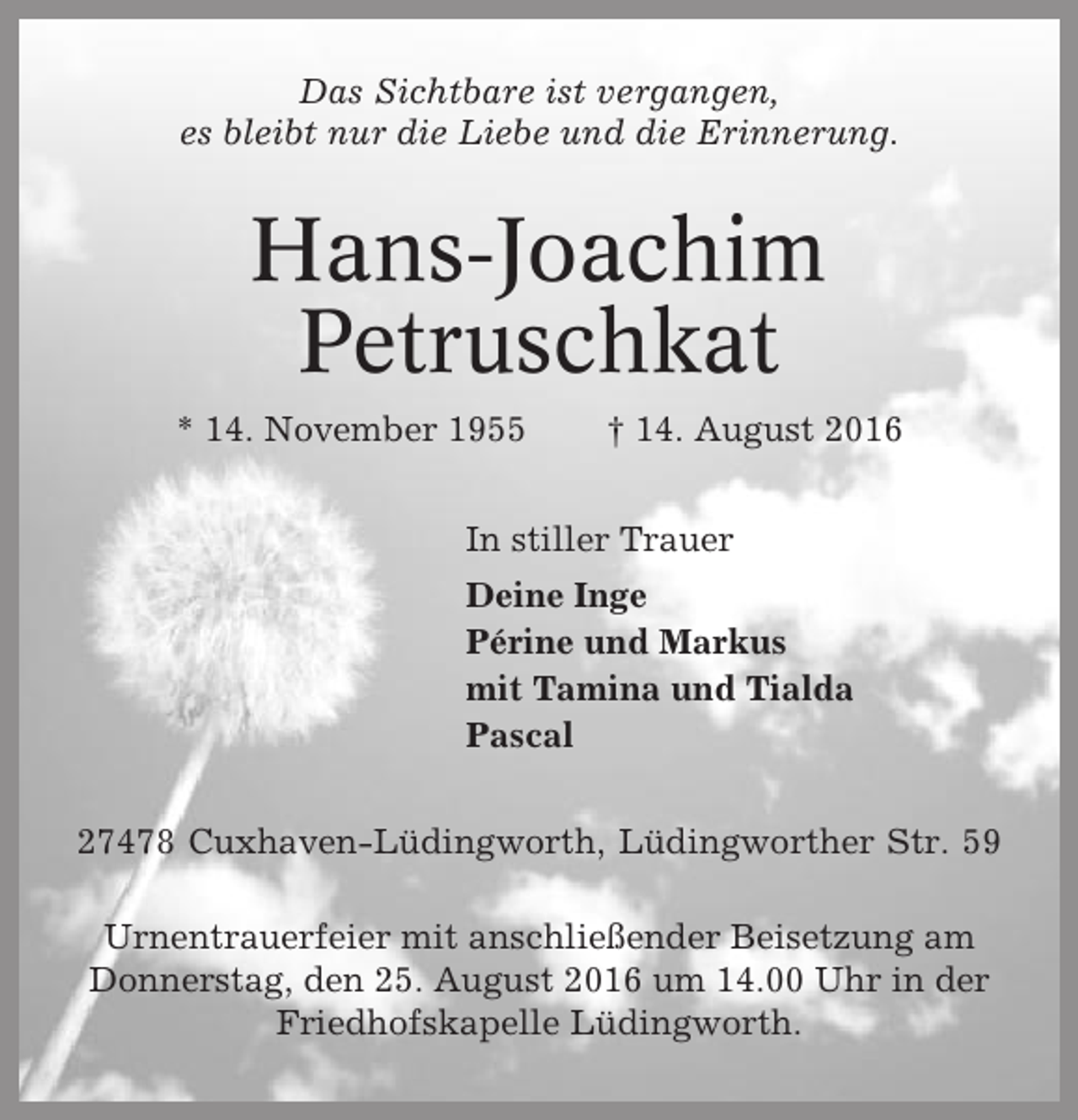 <p>Das Sichtbare ist vergangen,<br />es bleibt nur die Liebe und die Erinnerung.</p><p>Hans-Joachim<br />Petruschkat<br />* 14. November 1955</p><p>† 14. August 2016</p><p>In stiller Trauer<br />Deine Inge<br />Périne und Markus<br />mit Tamina und Tialda<br />Pascal<br />27478 Cuxhaven-Lüdingworth, Lüdingworther Str. 59<br />Urnentrauerfeier mit anschließender Beisetzung am<br />Donnerstag, den 25. August 2016 um 14.00 Uhr in der<br />Friedhofskapelle Lüdingworth.</p>