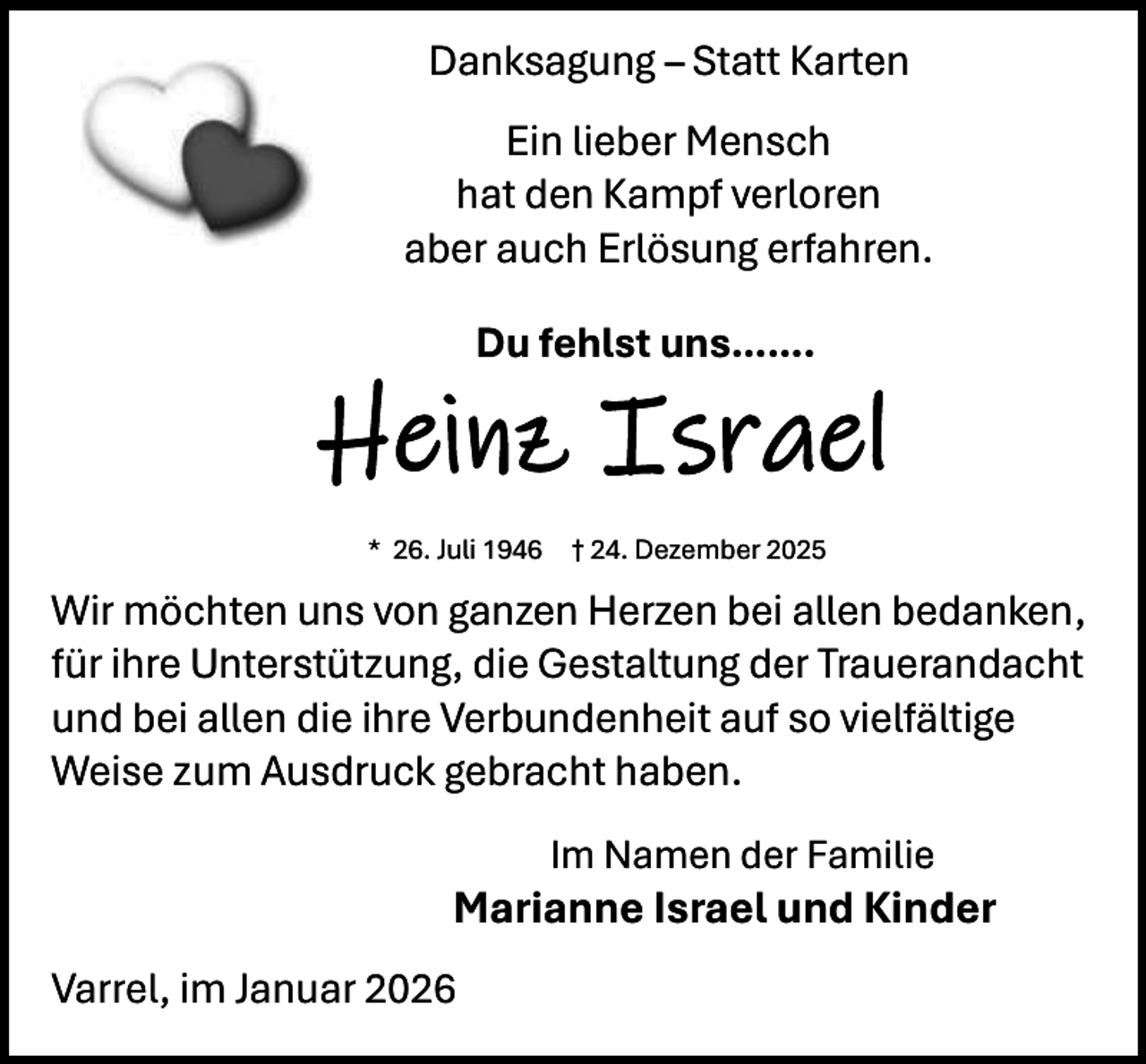 <p>Danksagung – Statt Karten<br />Ein lieber Mensch<br />hat den Kampf verloren<br />aber auch Erlösung erfahren.<br />Du fehlst uns…….</p><p>Heinz Israel<br />* 26. Juli 1946</p><p>† 24. Dezember 2025</p><p>Wir möchten uns von ganzen Herzen bei allen bedanken,<br />für ihre Unterstützung, die Gestaltung der Trauerandacht<br />und bei allen die ihre Verbundenheit auf so vielfältige<br />Weise zum Ausdruck gebracht haben.<br />Im Namen der Familie</p><p>Marianne Israel und Kinder<br />Varrel, im Januar 2026</p>