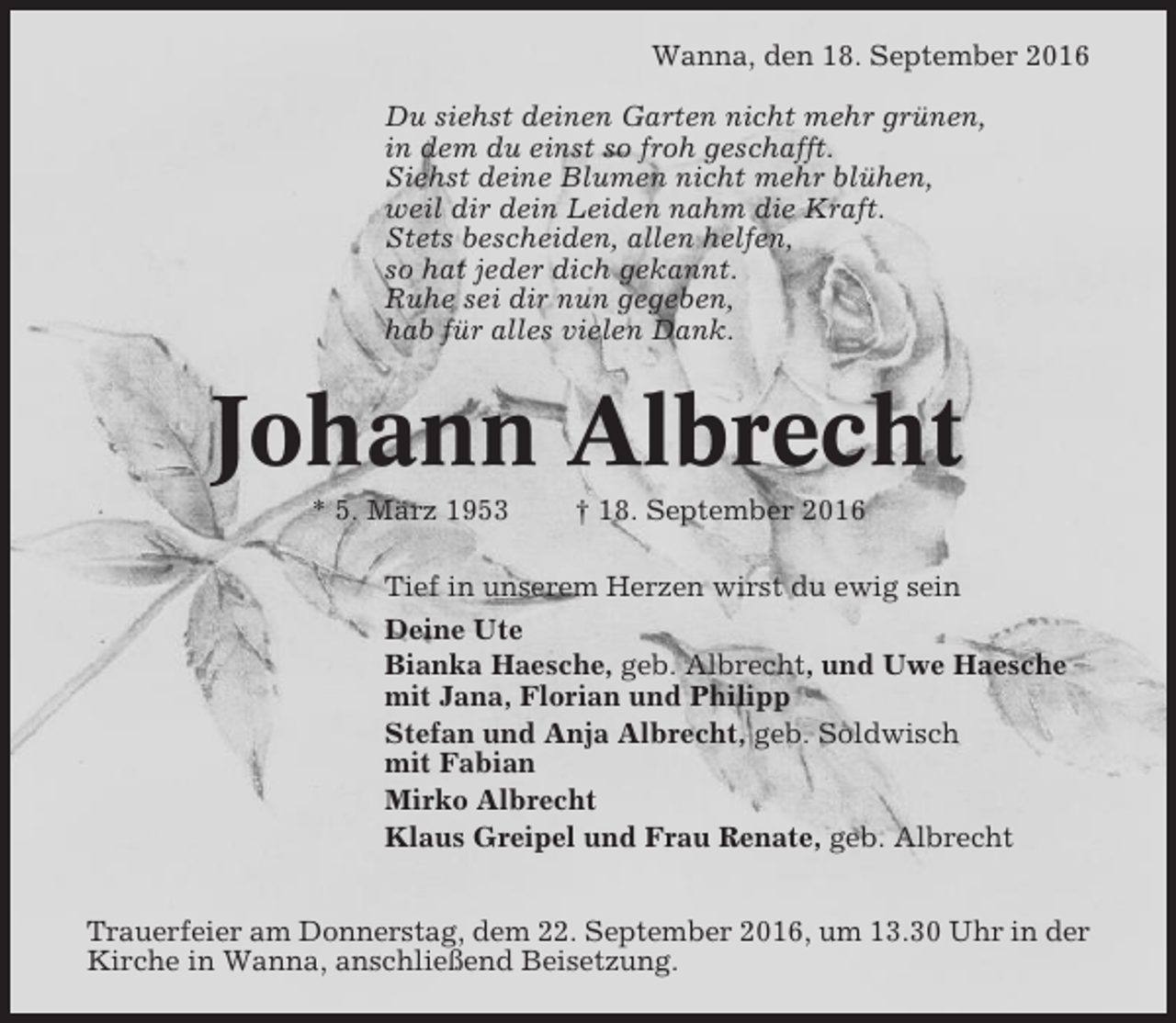 <p>Wanna, den 18. September 2016<br />Du siehst deinen Garten nicht mehr grünen,<br />in dem du einst so froh geschafft.<br />Siehst deine Blumen nicht mehr blühen,<br />weil dir dein Leiden nahm die Kraft.<br />Stets bescheiden, allen helfen,<br />so hat jeder dich gekannt.<br />Ruhe sei dir nun gegeben,<br />hab für alles vielen Dank.</p><p>Johann Albrecht<br />* 5. März 1953</p><p>† 18. September 2016</p><p>Tief in unserem Herzen wirst du ewig sein<br />Deine Ute<br />Bianka Haesche, geb. Albrecht, und Uwe Haesche<br />mit Jana, Florian und Philipp<br />Stefan und Anja Albrecht, geb. Soldwisch<br />mit Fabian<br />Mirko Albrecht<br />Klaus Greipel und Frau Renate, geb. Albrecht<br />Trauerfeier am Donnerstag, dem 22. September 2016, um 13.30 Uhr in der<br />Kirche in Wanna, anschließend Beisetzung.</p>