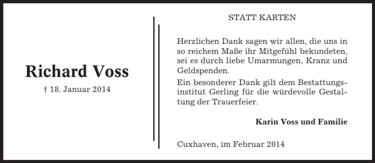 <p>STATT KARTEN</p>
<p>Richard Voss<br />† 18. Januar 2014</p>
<p>Herzlichen Dank sagen wir allen, die uns in<br />so reichem Maße ihr Mitgefühl bekundeten,<br />sei es durch liebe Umarmungen, Kranz und<br />Geldspenden.<br />Ein besonderer Dank gilt dem Bestattungsinstitut Gerling für die würdevolle Gestaltung der Trauerfeier.<br />Karin Voss und Familie<br />Cuxhaven, im Februar 2014</p>