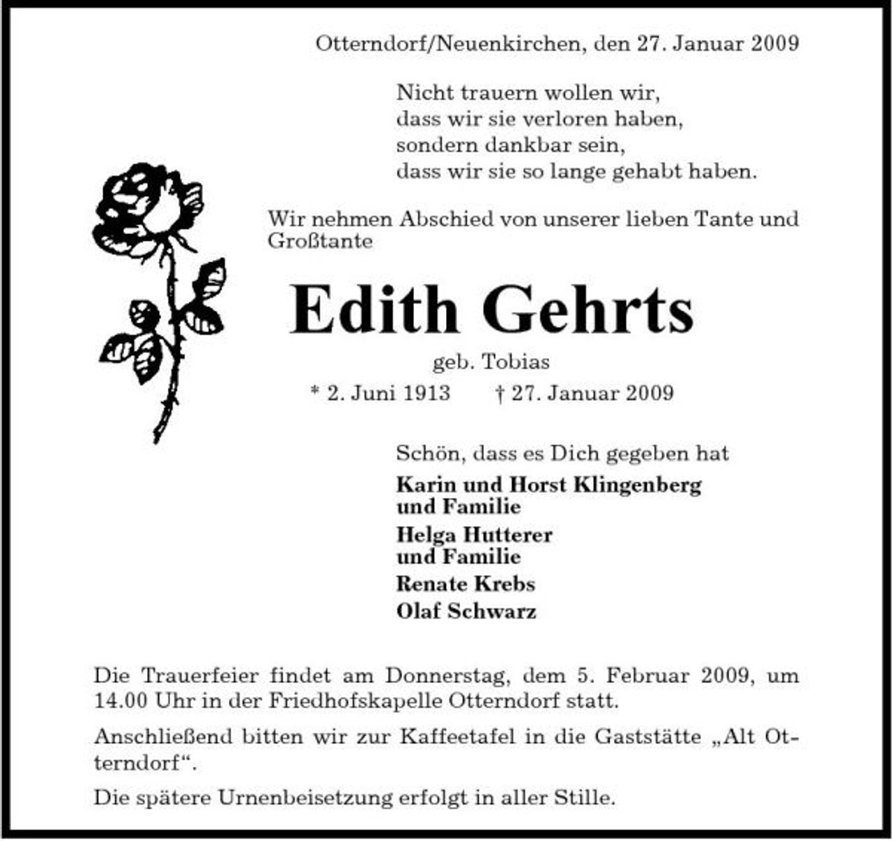 <p>Otterndorf/Neuenkirchen, den 27. Januar 2009 Nicht trauern wollen wir, dass wir sie verloren haben, sondern dankbar sein, dass wir sie so lange gehabt haben. Wir nehmen Abschied von unserer lieben Tante und Großtante</p><p>Edith Gehrts<br />geb. Tobias * 2. Juni 1913 † 27. Januar 2009 Schön, dass es Dich gegeben hat Karin und Horst Klingenberg und Familie Helga Hutterer und Familie Renate Krebs Olaf Schwarz Die Trauerfeier findet am Donnerstag, dem 5. Februar 2009, um 14.00 Uhr in der Friedhofskapelle Otterndorf statt. Anschließend bitten wir zur Kaffeetafel in die Gaststätte „Alt Otterndorf“. Die spätere Urnenbeisetzung erfolgt in aller Stille.</p>