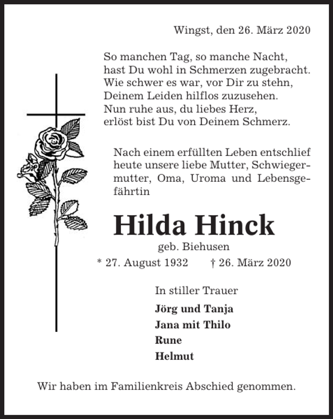 <p>Wingst, den 26. März 2020<br />So manchen Tag, so manche Nacht,<br />hast Du wohl in Schmerzen zugebracht.<br />Wie schwer es war, vor Dir zu stehn,<br />Deinem Leiden hilflos zuzusehen.<br />Nun ruhe aus, du liebes Herz,<br />erlöst bist Du von Deinem Schmerz.<br />Nach einem erfüllten Leben entschlief<br />heute unsere liebe Mutter, Schwiegermutter, Oma, Uroma und Lebensgefährtin</p><p>Hilda Hinck<br />geb. Biehusen<br />* 27. August 1932<br />† 26. März 2020<br />In stiller Trauer<br />Jörg und Tanja<br />Jana mit Thilo<br />Rune<br />Helmut<br />Wir haben im Familienkreis Abschied genommen.</p>