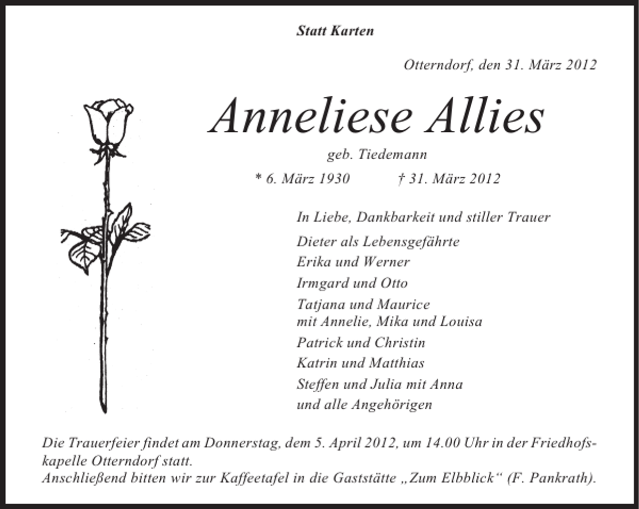 <p>Statt Karten<br />Otterndorf, den 31. März 2012</p><p>Anneliese Allies<br />geb. Tiedemann<br />* 6. März 1930</p><p>† 31. März 2012</p><p>In Liebe, Dankbarkeit und stiller Trauer<br />Dieter als Lebensgefährte<br />Erika und Werner<br />Irmgard und Otto<br />Tatjana und Maurice<br />mit Annelie, Mika und Louisa<br />Patrick und Christin<br />Katrin und Matthias<br />Steffen und Julia mit Anna<br />und alle Angehörigen<br />Die Trauerfeier findet am Donnerstag, dem 5. April 2012, um 14.00 Uhr in der Friedhofskapelle Otterndorf statt.<br />Anschließend bitten wir zur Kaffeetafel in die Gaststätte „Zum Elbblick“ (F. Pankrath).</p>