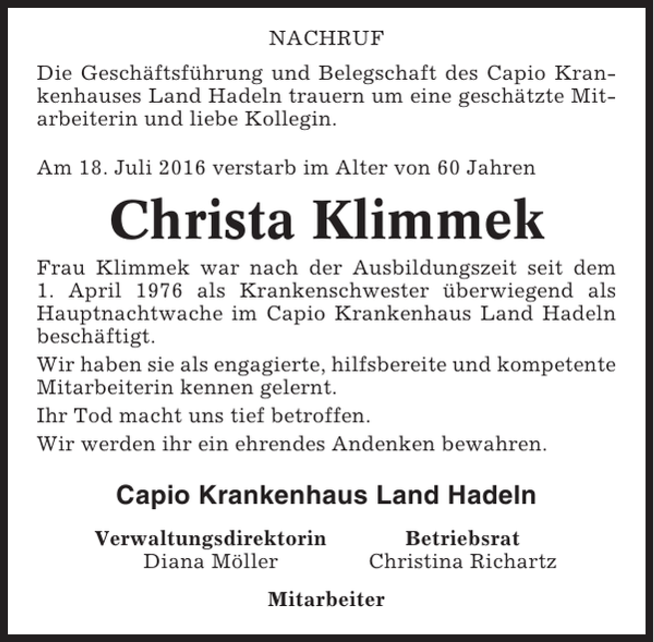 <p>NACHRUF<br />Die Geschäftsführung und Belegschaft des Capio Krankenhauses Land Hadeln trauern um eine geschätzte Mitarbeiterin und liebe Kollegin.<br />Am 18. Juli 2016 verstarb im Alter von 60 Jahren</p><p>Christa Klimmek<br />Frau Klimmek war nach der Ausbildungszeit seit dem<br />1. April 1976 als Krankenschwester überwiegend als<br />Hauptnachtwache im Capio Krankenhaus Land Hadeln<br />beschäftigt.<br />Wir haben sie als engagierte, hilfsbereite und kompetente<br />Mitarbeiterin kennen gelernt.<br />Ihr Tod macht uns tief betroffen.<br />Wir werden ihr ein ehrendes Andenken bewahren.</p><p>Capio Krankenhaus Land Hadeln<br />Verwaltungsdirektorin<br />Diana Möller</p><p>Betriebsrat<br />Christina Richartz</p><p>Mitarbeiter</p>