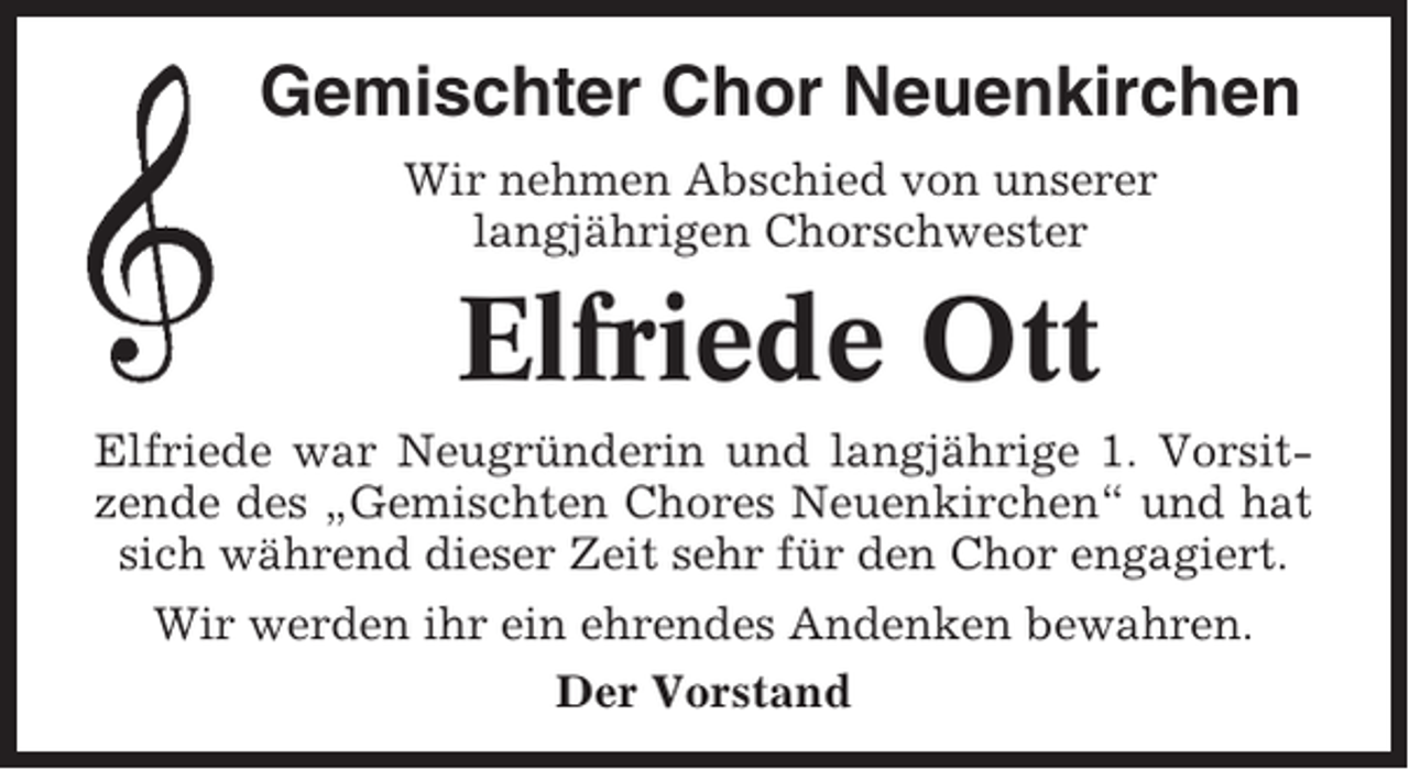 <p>Gemischter Chor Neuenkirchen<br />Wir nehmen Abschied von unserer<br />langjährigen Chorschwester</p><p>Elfriede Ott<br />Elfriede war Neugründerin und langjährige 1. Vorsitzende des „Gemischten Chores Neuenkirchen“ und hat<br />sich während dieser Zeit sehr für den Chor engagiert.<br />Wir werden ihr ein ehrendes Andenken bewahren.<br />Der Vorstand</p>