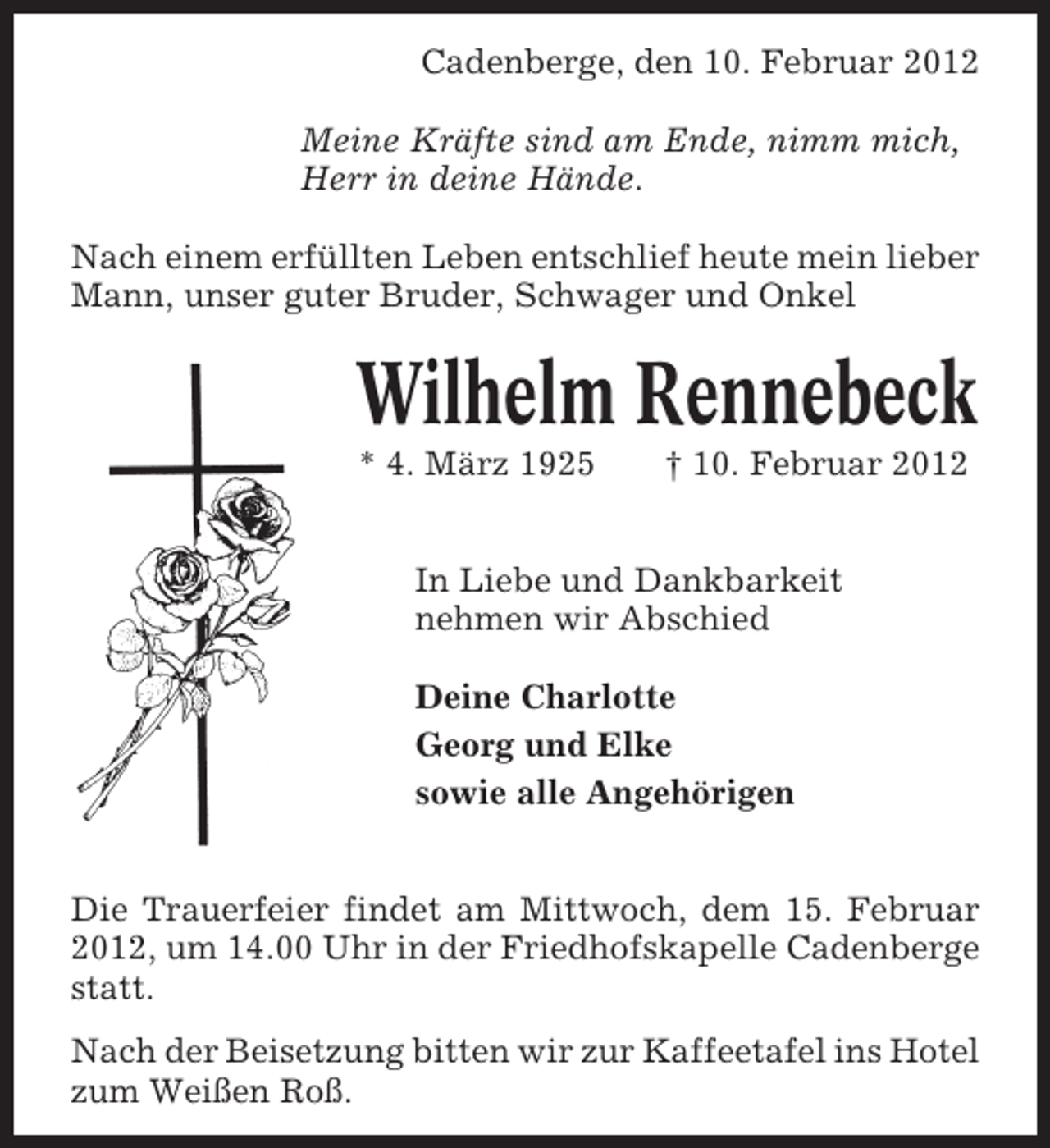 <p>Cadenberge, den 10. Februar 2012<br />Meine Kräfte sind am Ende, nimm mich,<br />Herr in deine Hände.<br />Nach einem erfüllten Leben entschlief heute mein lieber<br />Mann, unser guter Bruder, Schwager und Onkel</p><p>Wilhelm Rennebeck<br />* 4. März 1925</p><p>† 10. Februar 2012</p><p>In Liebe und Dankbarkeit<br />nehmen wir Abschied<br />Deine Charlotte<br />Georg und Elke<br />sowie alle Angehörigen<br />Die Trauerfeier findet am Mittwoch, dem 15. Februar<br />2012, um 14.00 Uhr in der Friedhofskapelle Cadenberge<br />statt.<br />Nach der Beisetzung bitten wir zur Kaffeetafel ins Hotel<br />zum Weißen Roß.</p>