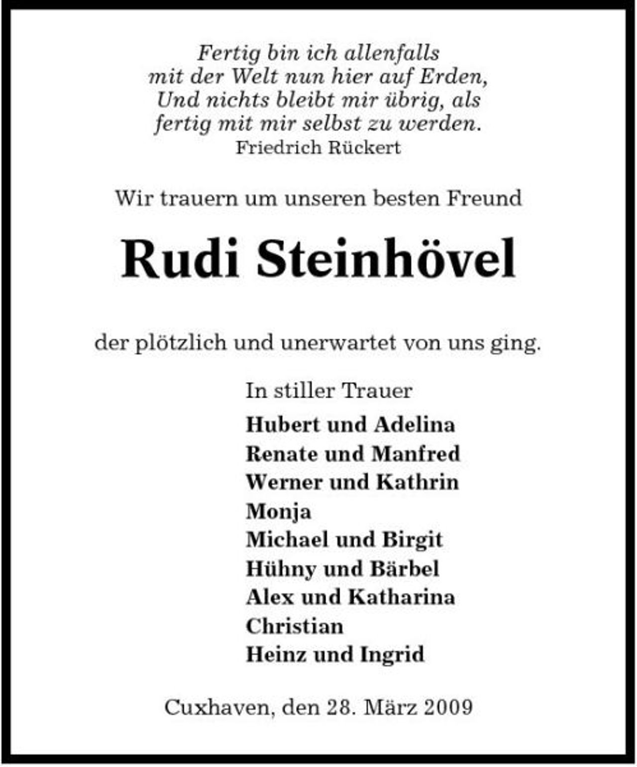 <p>Fertig bin ich allenfalls mit der Welt nun hier auf Erden, Und nichts bleibt mir übrig, als fertig mit mir selbst zu werden.<br />Friedrich Rückert</p><p>Wir trauern um unseren besten Freund</p><p>Rudi Steinhövel<br />der plötzlich und unerwartet von uns ging. In stiller Trauer Hubert und Adelina Renate und Manfred Werner und Kathrin Monja Michael und Birgit Hühny und Bärbel Alex und Katharina Christian Heinz und Ingrid Cuxhaven, den 28. März 2009</p>