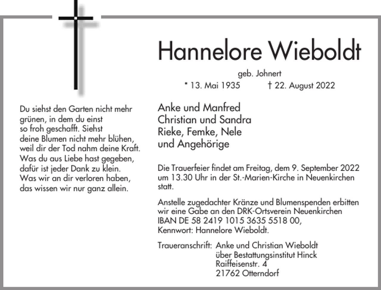 <p>Hannelore Wieboldt<br />geb. Johnert<br />* 13. Mai 1935<br />† 22. August 2022<br />Du siehst den Garten nicht mehr<br />grünen, in dem du einst<br />so froh geschafft. Siehst<br />deine Blumen nicht mehr blühen,<br />weil dir der Tod nahm deine Kraft.<br />Was du aus Liebe hast gegeben,<br />dafür ist jeder Dank zu klein.<br />Was wir an dir verloren haben,<br />das wissen wir nur ganz allein.</p><p>Anke und Manfred<br />Christian und Sandra<br />Rieke, Femke, Nele<br />und Angehörige<br />Die Trauerfeier findet am Freitag, dem 9. September 2022<br />um 13.30 Uhr in der St.-Marien-Kirche in Neuenkirchen<br />statt.<br />Anstelle zugedachter Kränze und Blumenspenden erbitten<br />wir eine Gabe an den DRK-Ortsverein Neuenkirchen<br />IBAN DE 58 2419 1015 363518 00,<br />Kennwort: Hannelore Wieboldt.<br />Traueranschrift: Anke und Christian Wieboldt<br />über Bestattungsinstitut Hinck<br />Raiffeisenstr. 4<br />21762 Otterndorf</p>