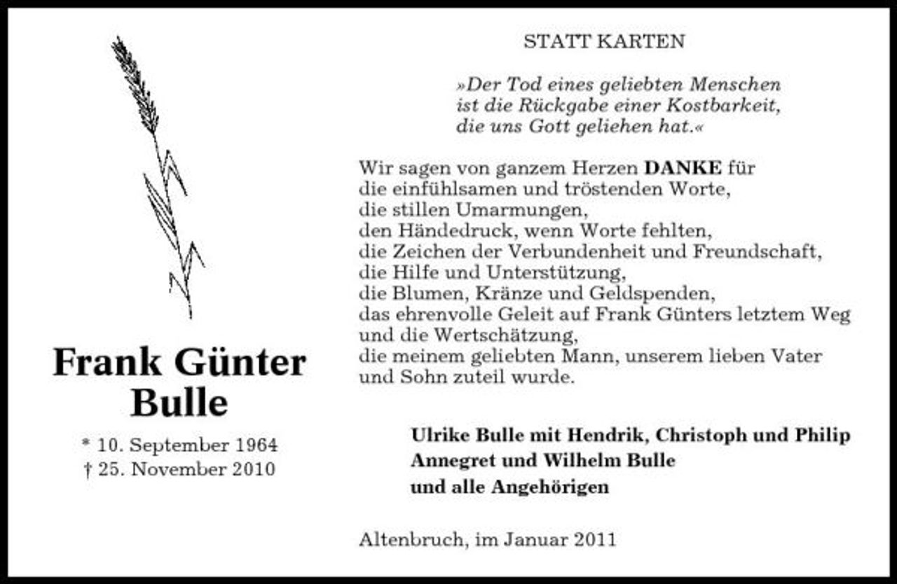 <p>STATT KARTEN »Der Tod eines geliebten Menschen ist die Rückgabe einer Kostbarkeit, die uns Gott geliehen hat.« Wir sagen von ganzem Herzen DANKE für die einfühlsamen und tröstenden Worte, die stillen Umarmungen, den Händedruck, wenn Worte fehlten, die Zeichen der Verbundenheit und Freundschaft, die Hilfe und Unterstützung, die Blumen, Kränze und Geldspenden, das ehrenvolle Geleit auf Frank Günters letztem Weg und die Wertschätzung, die meinem geliebten Mann, unserem lieben Vater und Sohn zuteil wurde. Ulrike Bulle mit Hendrik, Christoph und Philip Annegret und Wilhelm Bulle und alle Angehörigen Altenbruch, im Januar 2011</p><p>Frank Günter Bulle<br />* 10. September 1964 † 25. November 2010</p>