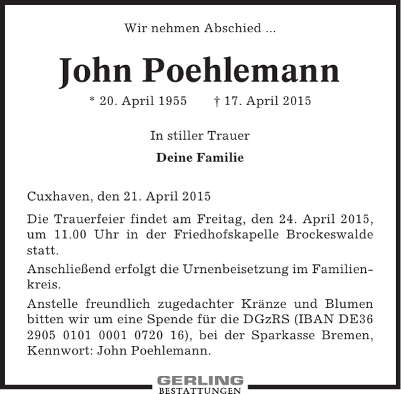 <p>Wir nehmen Abschied ...</p><p>John Poehlemann<br />* 20. April 1955</p><p>† 17. April 2015</p><p>In stiller Trauer<br />Deine Familie<br />Cuxhaven, den 21. April 2015<br />Die Trauerfeier findet am Freitag, den 24. April 2015,<br />um 11.00 Uhr in der Friedhofskapelle Brockeswalde<br />statt.<br />Anschließend erfolgt die Urnenbeisetzung im Familienkreis.<br />Anstelle freundlich zugedachter Kränze und Blumen<br />bitten wir um eine Spende für die DGzRS (IBAN DE36<br />2905 0101 0001 0720 16), bei der Sparkasse Bremen,<br />Kennwort: John Poehlemann.</p>