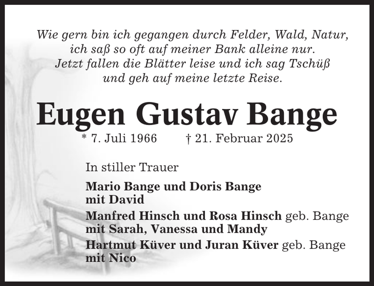 <p>Wie gern bin ich gegangen durch Felder, Wald, Natur,<br />ich saß so oft auf meiner Bank alleine nur.<br />Jetzt fallen die Blätter leise und ich sag Tschüß<br />und geh auf meine letzte Reise.</p><p>Eugen Gustav Bange<br />* 7. Juli 1966</p><p>† 21. Februar 2025</p><p>In stiller Trauer<br />Mario Bange und Doris Bange<br />mit David<br />Manfred Hinsch und Rosa Hinsch geb. Bange<br />mit Sarah, Vanessa und Mandy<br />Hartmut Küver und Juran Küver geb. Bange<br />mit Nico</p>