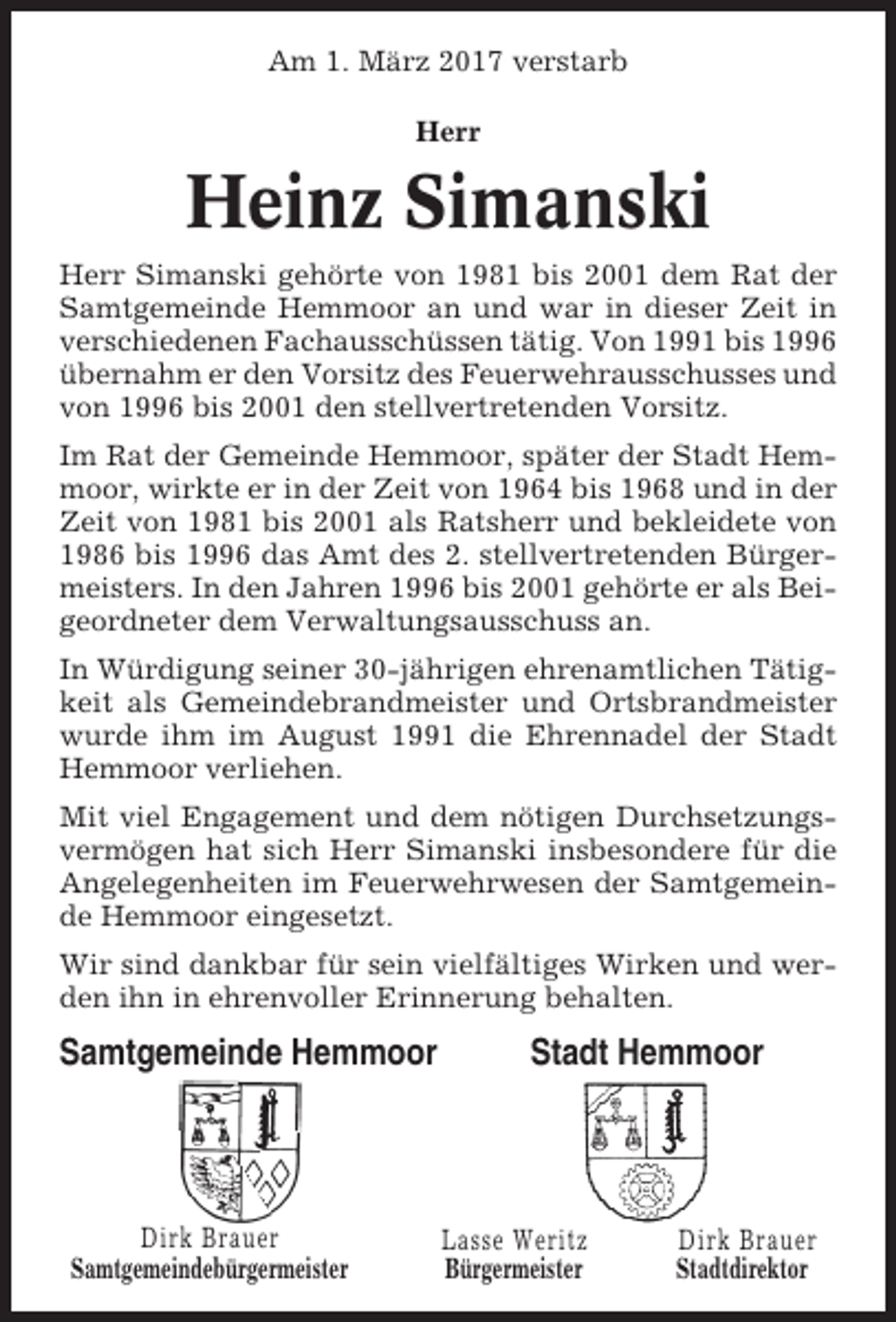 <p>Am 1. März 2017 verstarb<br />Herr</p><p>Heinz Simanski<br />Herr Simanski gehörte von 1981 bis 2001 dem Rat der<br />Samtgemeinde Hemmoor an und war in dieser Zeit in<br />verschiedenen Fachausschüssen tätig. Von 1991 bis 1996<br />übernahm er den Vorsitz des Feuerwehrausschusses und<br />von 1996 bis 2001 den stellvertretenden Vorsitz.<br />Im Rat der Gemeinde Hemmoor, später der Stadt Hemmoor, wirkte er in der Zeit von 1964 bis 1968 und in der<br />Zeit von 1981 bis 2001 als Ratsherr und bekleidete von<br />1986 bis 1996 das Amt des 2. stellvertretenden Bürgermeisters. In den Jahren 1996 bis 2001 gehörte er als Beigeordneter dem Verwaltungsausschuss an.<br />In Würdigung seiner 30-jährigen ehrenamtlichen Tätigkeit als Gemeindebrandmeister und Ortsbrandmeister<br />wurde ihm im August 1991 die Ehrennadel der Stadt<br />Hemmoor verliehen.<br />Mit viel Engagement und dem nötigen Durchsetzungsvermögen hat sich Herr Simanski insbesondere für die<br />Angelegenheiten im Feuerwehrwesen der Samtgemeinde Hemmoor eingesetzt.<br />Wir sind dankbar für sein vielfältiges Wirken und werden ihn in ehrenvoller Erinnerung behalten.</p><p>Samtgemeinde Hemmoor</p><p>Dirk Brauer<br />Samtgemeindebürgermeister</p><p>Stadt Hemmoor</p><p>Lasse Weritz<br />Bürgermeister</p><p>Dirk Brauer<br />Stadtdirektor</p>